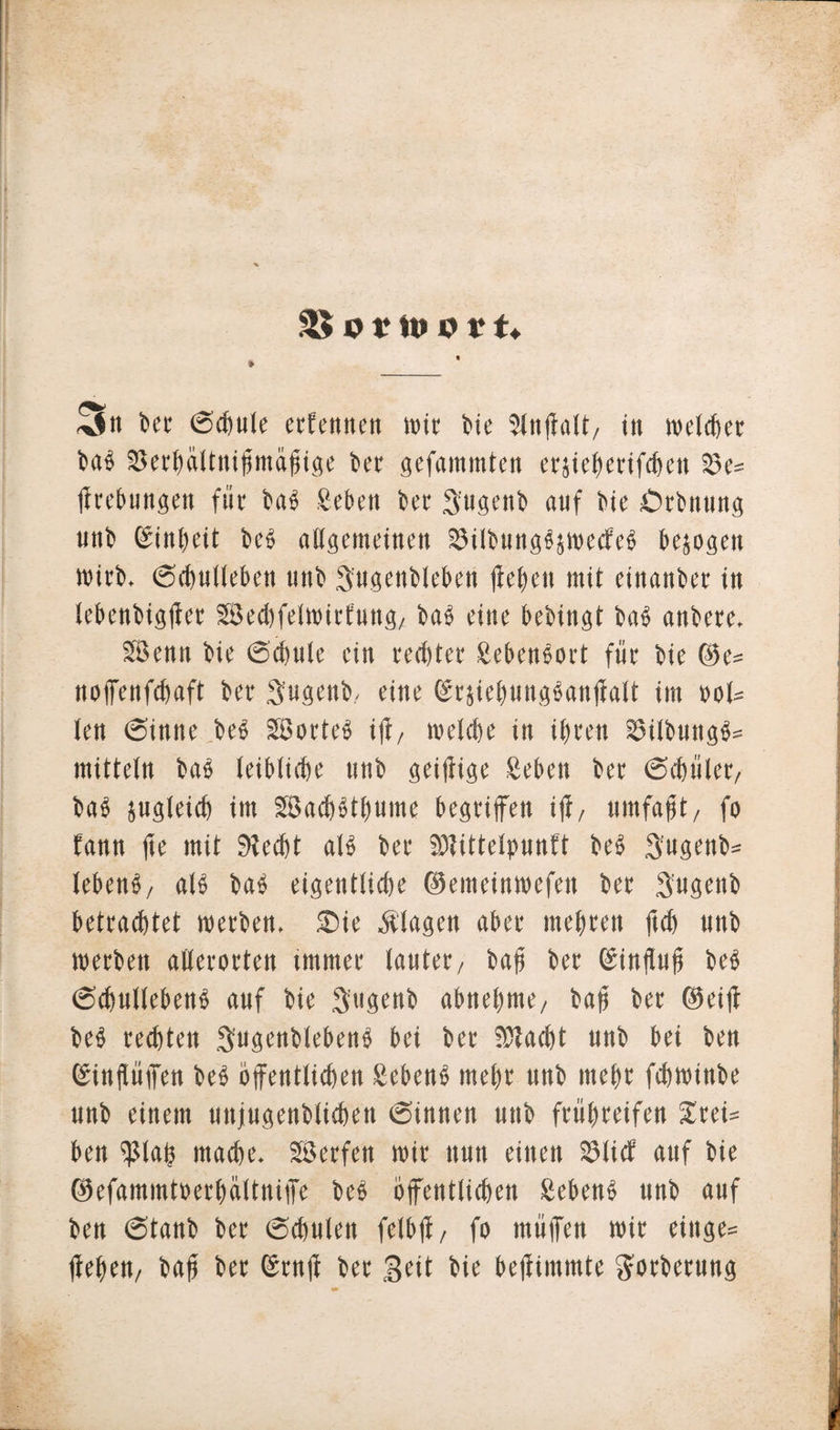 •4Jn bet 0chule ecCentten wir bie 5ln(l«U/ in njelcfter bab 33erhdltnihmahige ber gefainmten erjieberifchen 23e- firebungen für bab geben bet 3'ugenb auf bie £&gt;rbnung unb Einheit beb allgemeinen Silbungbjwecfeb bezogen wirb. 0chulIeben unb S'ugenbleben lieben mit einanber in lebenbigffer SJecbfeinrnfung, bab eine bebingt bab anbere. SBenn bie 0chulc ein rechtet Sebenbort für bie ©e= noffenfchaft ber Sugenb. eine ©rsiehungbanffalt im »ot= len 6inne beb Söorteb iji/ welche tn ihren Si(bungb= mittetn bab teibtiche unb gei|iige geben ber ©chület/ bab sugleicb im SSachbthume begriffen iff, umfafjt/ fo fann fte mit Siecht atb ber Siittelpunft beb Sugettb* tebenb/ atb bab eigentliche ©emeinwefen ber Sugenb betrachtet werben. Sie Klagen aber mehren ftch unb werben allerorten immer lautet/ bah ber ginftufi beb 0chullebenb auf bie $ugenb abnehme/ bah ber ©eiff beb rechten Sugenblebenb bei ber Stacht unb bei ben ©inftüffen beb öffentlichen Sebenb mehr unb mehr fchwinbe unb einem uitjugenblichen 0innen unb frühreifen £rei= ben Sl«h macfee. 28 er feit wir nun einen Slicf auf bie ©efammtoerhältniffe beb öffentlichen gebenb unb auf ben 6tanb ber 0chuten felbji/ fo ntüffen wir ringe- flehen/ bah ber (Srnji ber Seit bie beffimrote gotberung