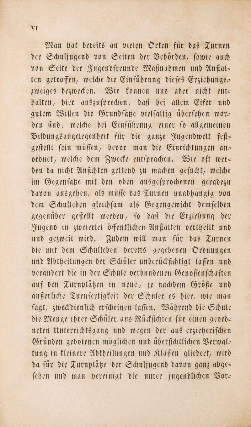 9)Jan f)at bereite att fielen Örten fiit bab Sinnen bet ©cbuljugenb »on ©eiten bet SeOörben, fotoie auch »ott ©eite bet Sugenbfreunbe SJIaffnabmen mtb 3ltiffab= fett getroffen/ welche bie Einführung biefeb Erjtebungb* Stoeigeb bejtoecfen. 28tr fönnen unb aber nicht ent* batten/ bin' aubpfpreeben, baff bei allem Eifer unb gutem SBillcn bie ©runbfähe vielfältig überfeben i»or= ben ftnb/ welche bei Einführung einet fo allgemeinen Silbungbangelegenbeit für bie ganje Sugenbwett feff= gefleUt fein muffen/ benot man bie Einrichtungen an= otbnct/ welche betn groeefe entfpräcben. Söie oft wer= ben ba nicht Stnficbten gettenb p machen gefuebt, metebe im ©egenfaffe mit ben oben aubgefproebenen gerabep baoon anbgebert/ alb muffe bab Xurnett unabhängig »on bem ©cbulleben gleicbfam alb ©egengetoiebt bemfelben gegenüber geffellt werben / fo baff bie Erhebung bet gugenb in zweierlei öffentlichen Slnffalteu »ertbeilt unb unb gesweit wirb, gubent will man für bab Xutnen bie mit bem ©cbulleben bereftb gegebenen Örbitnngen unb Slbtbeitnngen bet ©cbület unberncfficbtigt laffen unb »eränbett bie in bet ©cbule »etbuttbenen ©enoffenfebaften auf ben Stirnpläffcn in neue / je naebbent ©töffe unb äufferlicbe Surnfertigfeit bet ©cbület eb hier, wie man fagt/ jwecfbienlicb etfebeinen laffen. SBäbrcnb bie ©cbule bie 53?enge ihrer ©cbület aub 9?ücfffcbten für einen geotb* tieten Unterricbtbgang unb wegen bet aub erjicberifcben ©tünben gebotenen möglicben unb überffcbtlicben S3ett»al= tung in fleinete Slbtbeilungen unb klaffen glicbert, wirb ba für bie Xurnplaffe bet ©cbuljugenb baoon ganj abge= feben unb man »ereiuigt bie unter jugenblicben Sot=