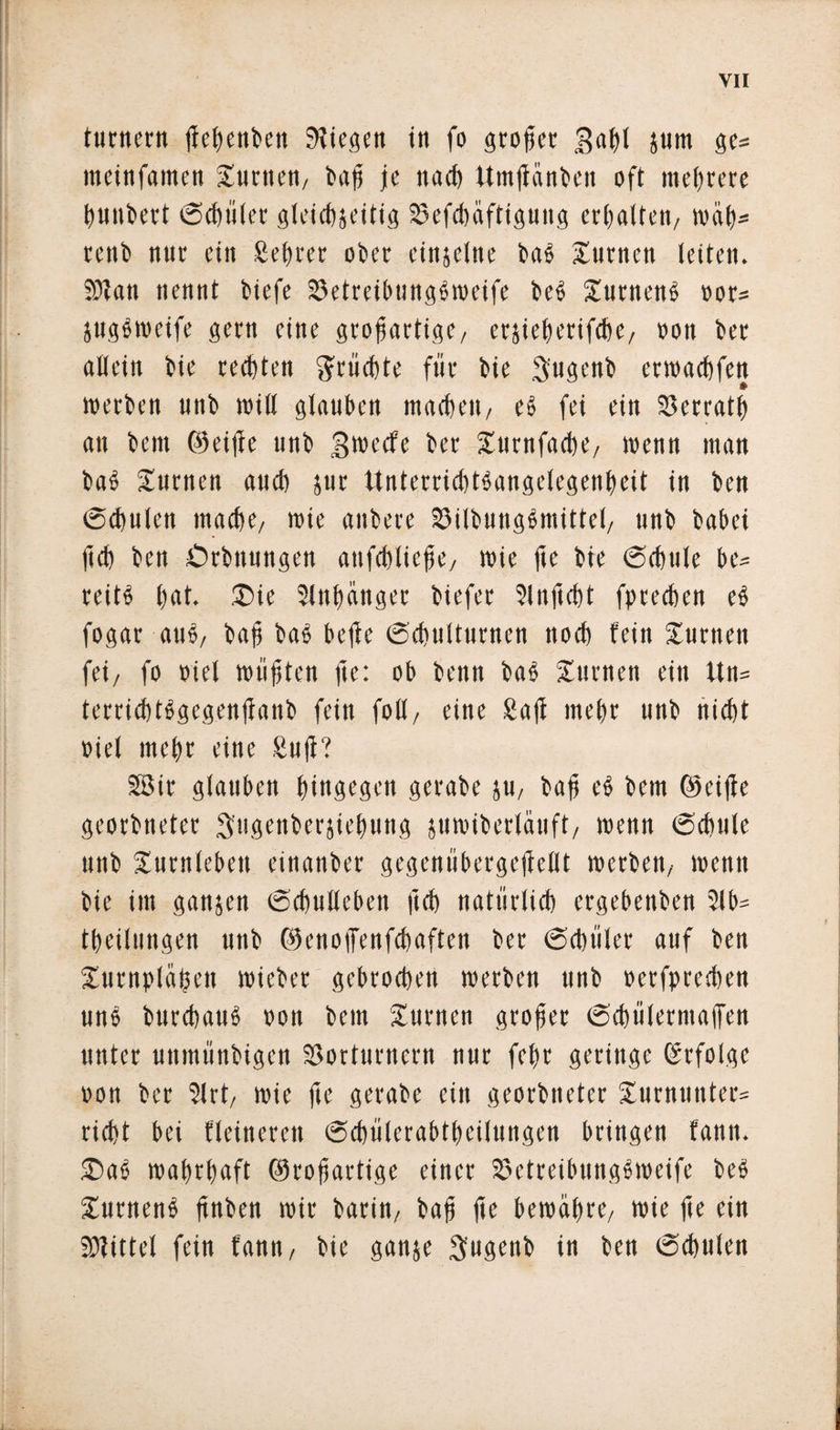 turn«« ßehettbett liegen in fo großer gahl junt ge* itteinfamen Junten, bap je u ad) Untßcinben oft me fröre hunbert ©chüler gleichseitig Vefchäfttgung erhalten, roüh* rettb nur ein Sefrer ober einseine bab turnen leiten. SOTan nennt biefe Vetreibungbroeife beb Xurnenb oor* jugbweife gern eine großartige/ erjieherifche, »ott ber allein bie rechten Früchte für bie 3'ugenb erroachfen «erben unb «ill glauben machen/ eb fei ein Verrat!) an bem ©eiße unb groeefe ber Xutnfacbe, «enn man bab Xurnen aud) jur Unterrichtbangelegenfeit in ben ©chulen mache/ rote anbere Vilbungbmittel, unb habet (ich ben Örbttungen attfchliejje/ roie fte bie ©chule be* reitb l)«t* £&gt;ie Slnfänger biefet Slnfidjt fpreeben eb fogar aub, baß bab beße Schulturnen noch fein Xurnen fei/ fo »iel müßten fte: ob benn bab Xurnen ein ttn* terrichtbgegenßanb fein folf, eine Saß mehr unb nicht »iel mehr eine Suß? 28ir glauben hingegen gcrabe su, baß eb bem ©eiße georbneter Sngenberjiehung juroiberlauft, roenn ©d)ttle unb Xurnlebett einanber gegenübergeßellt roerbett/ roenn bie int ganzen ©chullcben ftch natürlich ergebenben ?lb- theilungen unb ©enoffenfehaften ber ©chüler auf ben Xurnplüßen roieber gebrochen «erben unb »etfprechen unb bttrebaub »ott bem Xurnen großer ©chülermaßen unter uttmünbigen Vorturnern nur fefr geringe Erfolge oon ber 2lrt, roie ße gcrabe ein georbneter Xurntittter= rieht bei Heineren ©cbülerabtheilungen bringen fann. £&gt;ab wahrhaft ©roßartige einer Vetreibungbroeife beb Xurnenb ßnben roir barin/ baß ße bewahre, roie ße ein Sßittel fein fann/ bie gattje Swgmb in ben ©chulen