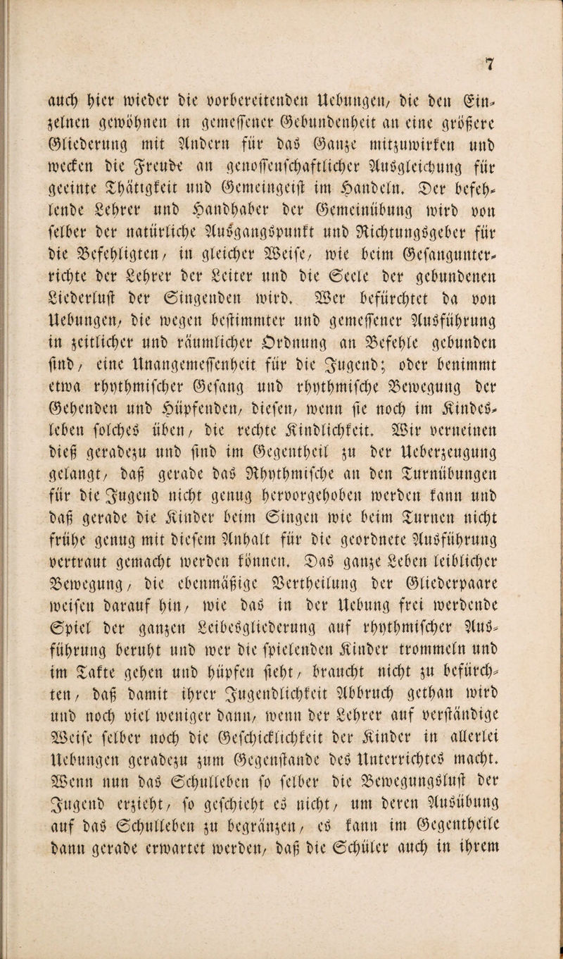 auch I)ier micbcr bie oorbereiteuben Uebuttgett/ bie bat (Sin* zeltten gewöhnen tn gemeffener ©ebuttbettheit an eine größere ©lieberung mit 9lnbern für bat ©attze mitzuwirfen nnb wecfett bie Sreub* an gettojfenfchaftlicher $lutgleichuttg für geeinte Thattgf eit nnb ©emeittgeifl im $attbelm ©er befeh* lenbe gehrer nnb ipanbhaber ber ©enteinübung wirb non felber ber natürliche Slutgangtpunft nnb Sftichtungtgeber für bie befehligten/ in gleicher Steife/ wie beim ©efattgunter* richte ber gehrer ber Leiter nnb bie (Seele ber gebnnbenen gieberluft ber (Sittgettbett wirb* 2Ber befürchtet ba oon Uebuttgett/ bie megen beflimmter nnb gemeffener Slutführung in zeitlicher nnb räumlicher Örbnnng an befehle gebuttben futb/ eine Unangemeffenheit für bie Sugenb; ober benimmt etwa rhpthmifcher ©efang uttb rhüthmifche Bewegung ber ©ehenben nnb ftüpfenbett/ biefetv wenn fte noch im Äittbet* leben folchet üben / bie redete Äinbtichfeit* 3Bir verneinen bieß gerabezu nnb ftnb im ©egentheit z« *&gt;cr Ueberjeugung gelangt/ baß gerabe bat SÄhWhmifche an ben Turnübungen für bie Sugenb nicht genug heroorgehoben werben fann uttb bah gerabe bie Äittber beim (Singen wie beim Turnen nicht frühe genug mit biefem Inhalt für bie georbnete Entführung oertraut gemacht werben fönnett. ©at ganze geben leiblicher Bewegung/ bie ebenmäßige bertheiluttg ber ©lieberpaare weifen barauf hin/ wie bat in ber Ucbung frei werbettbe (Spiel ber ganzen geibetglieberung auf rhüthmifcher Eut* führuttg beruht unb wer bie fpielenbett Äittber trommeln unb im Tafte gehen unb hüpfen fleht / braucht nicht zu befürch* tat/ baß bamit ihrer Sugenblichfcit Abbruch gethatt wirb uttb noch oiel weniger bantt/ wenn ber gehrer auf oerjlättbige SBeife felber noch bie ©efchidflichfeit ber $inber in allerlei Uebuttgett gerabezu zum ©egetttfanbc bet Unterrichtet macht. Sßkntt nun bat (Schulleben fo felber bie bewegungtlujt ber Suge'ttb erzieht/ fo gefchieht et nicht/ um berat Eutübung auf bat 6chullebett zu begründen / et fantt im ©egetttheile bantt gerabe erwartet werben/ baß bie (Schüler auch in ihrem