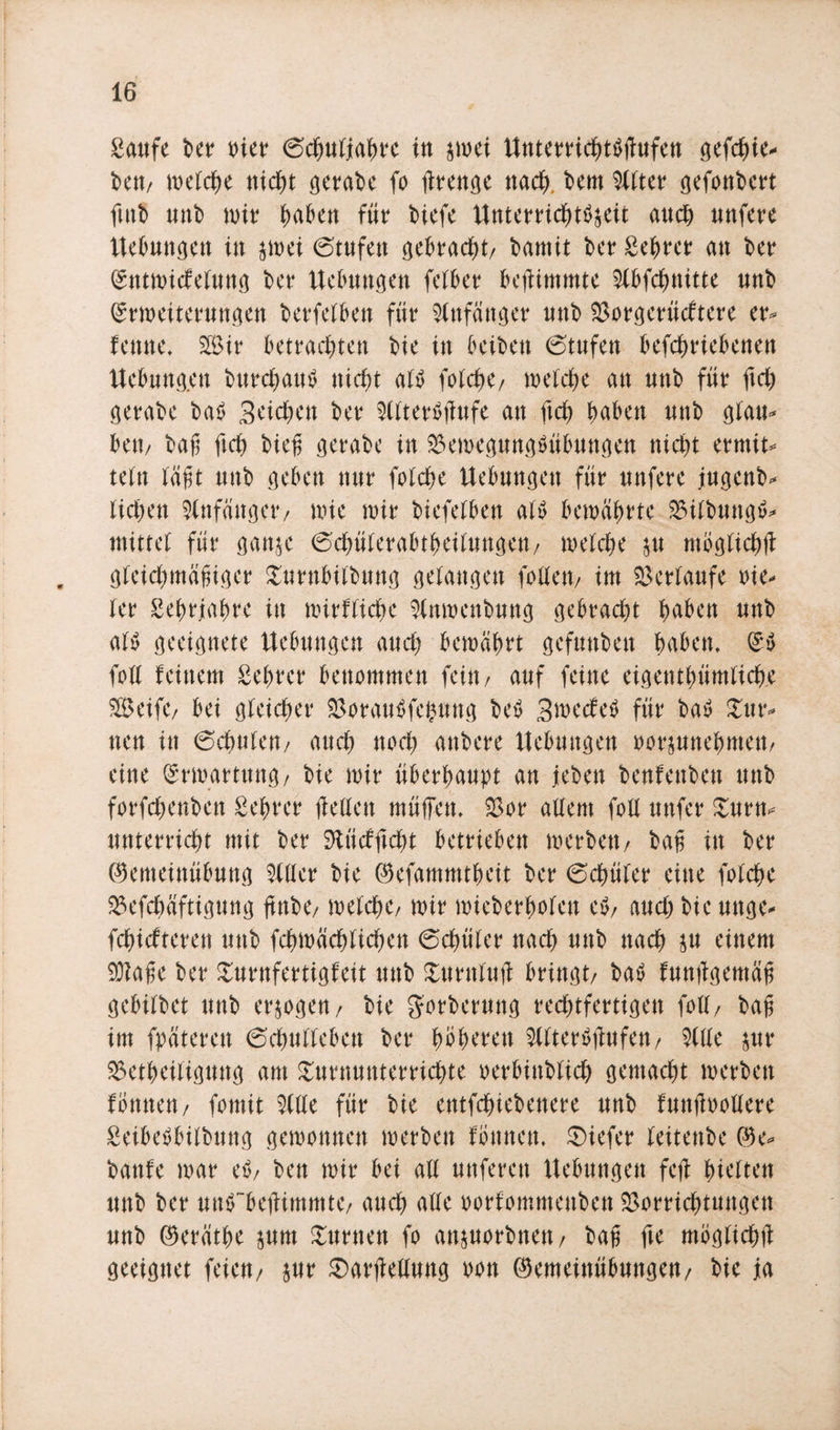Saufe ber toter (Schuljahre in $mei HnterrichtSftufen gefd^ie- bctt/ welche gerade fo fttenge nach, bem 9Xtter gefottbert futb tinb wir haben für biefe Huterrichtfyeit auch unfere Hebungen in $wei (Stufen gebracht/ bamit ber Sehrer an ber (gntn&gt;icfeXung ber Hebungen fetber bejUmmte Slbfdbnitte nnb (Erweiterungen betreiben für Anfänger nnb Vorgerücktere er* lernte. V3tr betrachten bie in beibett Stufen betriebenen Hebungen burcf)au$ nicht al$ fotche/ welche an nnb für fleh gerabe ba£ Seichen ber Sllterätfufe an fleh haben nnb glau¬ be«/ baß ft cf) bieg gerabe in $ewegungöübungen nicht ermit* tefn lägt nnb geben nur folche Uebnngett für nufere jugenb* liehen Anfänger/ wie wir biefelben alo bewahrte 23ilbungtf* mittet für ganje Schüferabtheilungeu/ welche p möglich# gleichmäßiger Turnbitbung gelangen follett/ im Verlaufe vie¬ ler Sehrjahre in wirtliche Slnwcnbung gebracht haben nnb al^ geeignete Hebungen auch bewahrt gefnnben haben, (£$ foll feinem Sehrer benommen fein/ auf feine eigentümliche V&gt;eifC/ bei gleicher $orau$felpng beö Swecfeö für bac? tur¬ nen in (Schulen/ auch noch anbere Hebungen oorpnehmett/ eine Erwartung/ bie wir überhaupt an jeben benfenben unb forfchenben Seßrer (feilen müffen. Vor allem foll uttfer Turn* unterricht mit ber SJlücfjtcht betrieben werben/ baß in ber ©emeiuübung eitler bie ©efammtßeit ber (Schüler eine folche Vefchäftigung gnbe/ welche/ wir wieberholeu e$/ auch bie unge- fehiefteren unb fchwächlichen (Schüler nach unb nach p einem Vtage ber Turnfertigfeit unb Turntu# bringt/ batf funjfgentaß gebilbet unb erlogen/ bie gorbermtg rechtfertigen foll/ baß im fpateren (Schutteben ber höheren Sllteröjfufen/ Sille pr Vetheiligung am Turnunterrichte oerbinbtich gemacht werben fönneu/ fomit Stile für bie entfehiebenere unb fnnßoollere Seibeöbilbung gewonnen werben tonnen, ©iefer leitettbe ©e* baute war e$/ ben wir bei all nuferen Hebungen feg hielten unb ber umTbejUmmte/ auch alle oorfomntenben Vorrichtungen unb ®erätße prn Turnen fo anporbnett/ baß fte möglich# geeignet feien/ pr ®ar#ellung oon ®emeinübungeu/ bie ja