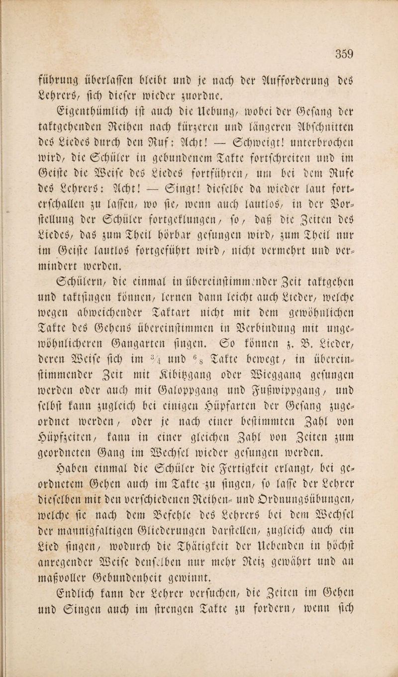 füfmtng übertaffen bleibt unb je nach bet Stufforberung beb Sebretä/ ftch biefer wieber porbne* ©igentbümtich iff auch bie Uebung/ wobei bet ©efang bet taftgebenben SKeiben nach fütteren ttttb längeren Stbfcbnitten beb Siebetf bureb ben $tuf: %d)t\ — ©chweigtl unterbrochen wirb/ bie ©cfniter in gebunbenem Safte fortfebreiten mtb im ©eiffe bie Seife beb Siebeö fottfü^tett/ um bei bern 9tufe beb gebrerö: Sicht! — ©ingt! biefeibe ba wiebet laut fort* erfcbaflen p taffen/ wo fte/ wenn auch iautiob/ in bet 33 or* ffellwtg bet ©cbüter fortgeftungen/ fo / bajj bie Seiten beb Sieben bab ptu £beil hörbar gefungen a&gt;itb/ pm Shell mtt im ©eiffe iautiob fottgefübrt witb/ uid&gt;t oetmebrt unb per* minbett werben* ©cfmlern/ bie einmal in übeteittfHmmenbet Seit tätigeren unb taftffngen fönneu/ lernen bann leicht and) Stehet/ welche wegen abmeid&amp;enber Saftart nic^t mit bem gewöhnlichen Safte beb ©ebenö übereinffimmen in 33erbinbung mit unge* wohnlicheren ©angatten fingen* ©o fönnen $* 33* Siebet/ beten Seife ftch im 3A unb 6S Safte bewegt/ in überein* ffimmenber Seit mit Mubgang ober Sieggang gefungen werben ober auch mit ©aloppgattg unb gufjwippgattg/ unb fetbff famt zugleich bei einigen £üpfarten bet ©efang pge* orbnet werben/ ober je nach einet befftmmten Saht uon ^üpfteiteu/ fann in einet gleichen S^bt bon Seiten pm geotbneten ©ang im Sechfel wiebet gefungen werben* £aben einmal bie ©chüter bie g'ertigfeit erlangt/ bei ge* otbnetem ©eben auch im Safte -p fingen/ fo taffe bet gehret biefefbett mit ben oetfehiebenen Leihen* unb Orbnungöttbungett/ welche fie nach bem befehle beb Sebrertf bei bem Sechfei bet mannigfaltigen ©liebetungen barffellett/ zugleich auch ein Sieb fingen/ woburch bie £bätigfeit bet Uebenben in höchff antegenbet Seife benfelben nur mehr 9tei$ gewahrt unb an mafoollet ©ebunbenheit gewinnt* ©nbtich fann bet Sehtet oetfuchett/ bie Seiten im ©eben unb ©ingen auch im ffretigen Safte p fotbetn/ wenn ftch