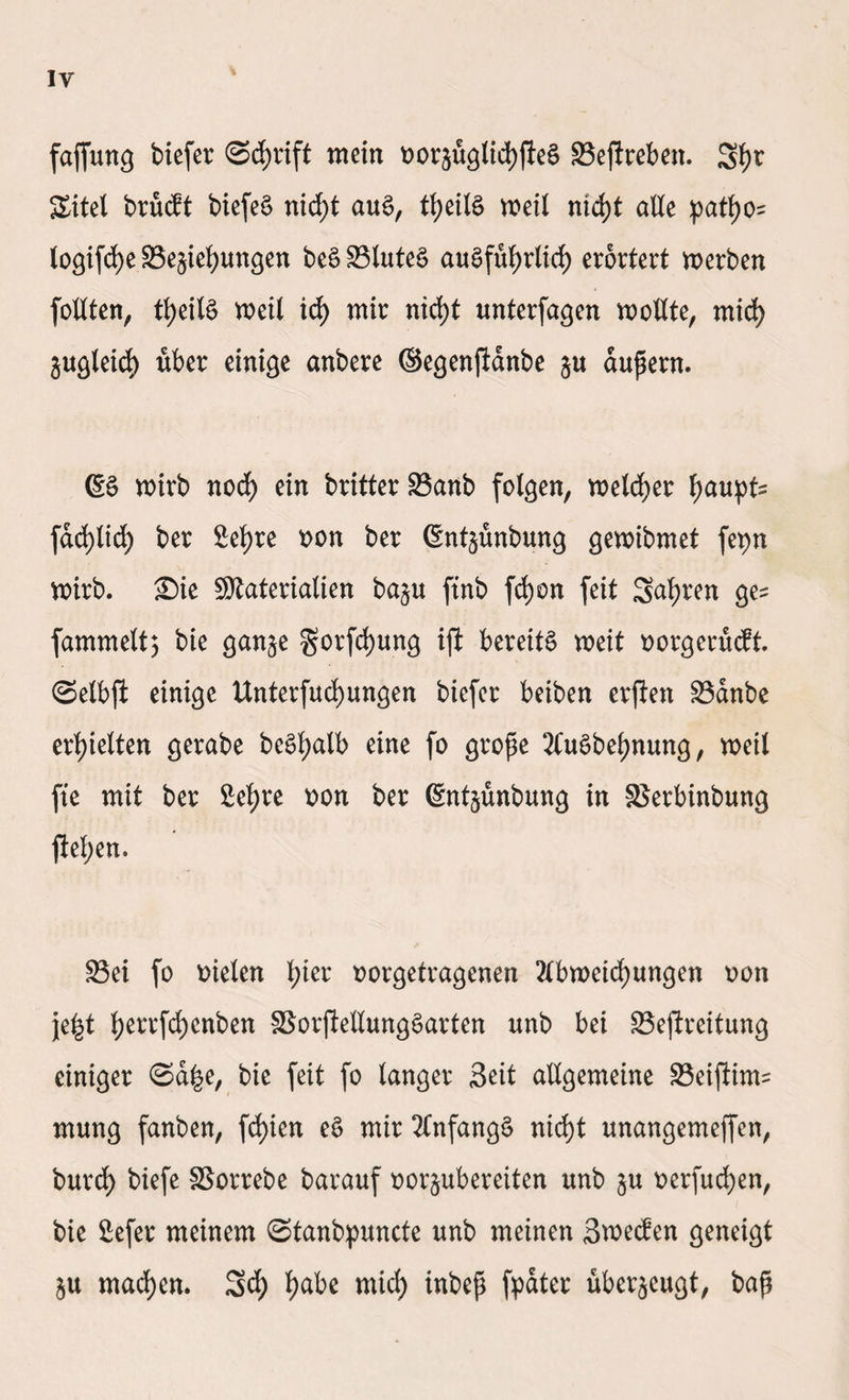 IY faffung biefer Schrift mein oorjuglichfleS 93ejireben. 5h* Sitel brucft biefeS nicht auS, theilS weil nicht alle patf)o? logifche ^Beziehungen beSSBluteS ausführlich erörtert werben feilten, theilS weil ich wir nicht unterfagen wollte, mich gleich über einige anbere ©egenfldnbe §u aupern. ßS wirb noch ein britter 23anb folgen, welcher hauptz fachlich ber Sehre twn ber ßntzünbung gewibmet fepn wirb. Sie Materialien baju ftnb fd)on feit Sehren gez fammelt; bie ganze §orfd)ung ift bereits weit rwrgerücft. ©elbft einige Unterfuchungen biefer beiben erfien Sdnbe erhielten gerabe beShalb eine fo grope AuSbehnung, weil fte mit ber Sehre r>on ber ßntzünbung in SSerbinbung ftel;en. S3ei fo Dielen hier oorgetragenen Abweichungen oon fe^t herrfchenben SSorjlellungSarten unb bei 33eftreitung einiger ©a^e, bie feit fo langer Seit allgemeine SBeiftimz mung fanben, fchien eS mir Anfangs nicht unangemeffen, burch biefe SSorrebe barauf oor^ubereiten unb zu Derfudt>en, bie Sefer meinem ©tanbpuncte unb meinen Swecfen geneigt $u machen. 5<h ha;be wich iubep fydter überzeugt, bap