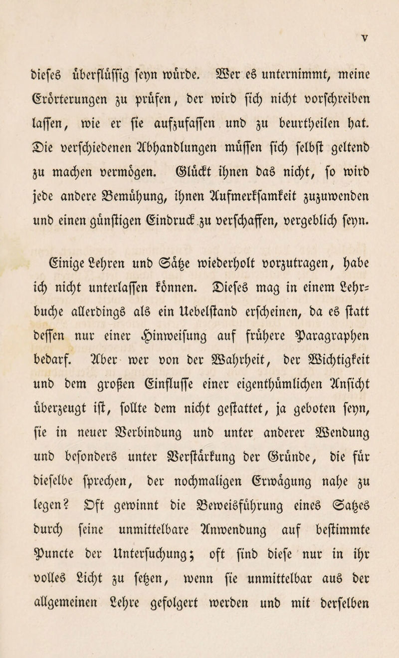 biefeä überflüfftg fepn würbe. 28er eS unternimmt, meine Erörterungen ju prüfen, ber wirb fiefy nid)t norfefyreiben laffen, wie er fie aufoufaffen unb ju beurteilen bat. Sie nerfd)iebenen 2tt>banblungen muffen fid) felbft geltenb §u madjen vermögen. ©lucft ihnen baS nicht, fo wirb jebe anbere Bemühung, ihnen 2Cufmerffamfeit §u§uwenben unb einen günstigen Einbruch §u t>erfd>affen, nergeblid) fepn. Einige Sehren unb ©a£e wieberbolt tforjutragen, bak ich) nid)t unterlaffen fonnen. SiefeS mag in einem ^eh>r^ buche allerbingS als ein Uebelftanb erfebeinen, ba eS ftatt beffen nur einer 4?inweifung auf frühere ^Paragraphen bebarf. 2Cber wer non ber SBabteit, ber 2Bid)tigfeit unb bem großen Einflujfe einer eigenth)üm(irf)en 2tnfid)t überzeugt ift, fotXte bem nid)t gejiattet, ja geboten fepn, fie in neuer Berbinbung unb unter anberer 28enbung unb bcfonberS unter Berftarfung ber ©rünbe, bie für biefelbe fpreeben, ber nochmaligen Erwägung nahe §u legen? Sft gewinnt bie Beweisführung eines ©a£eS burd) feine unmittelbare 2Cnwenbung auf befiünmte ?>uncte ber itnterfud)ung; oft finb biefe nur in ih>r noUeS £icf)t §u fe£en, wenn fie unmittelbar auS ber allgemeinen Sehre gefolgert werben unb mit berfelben