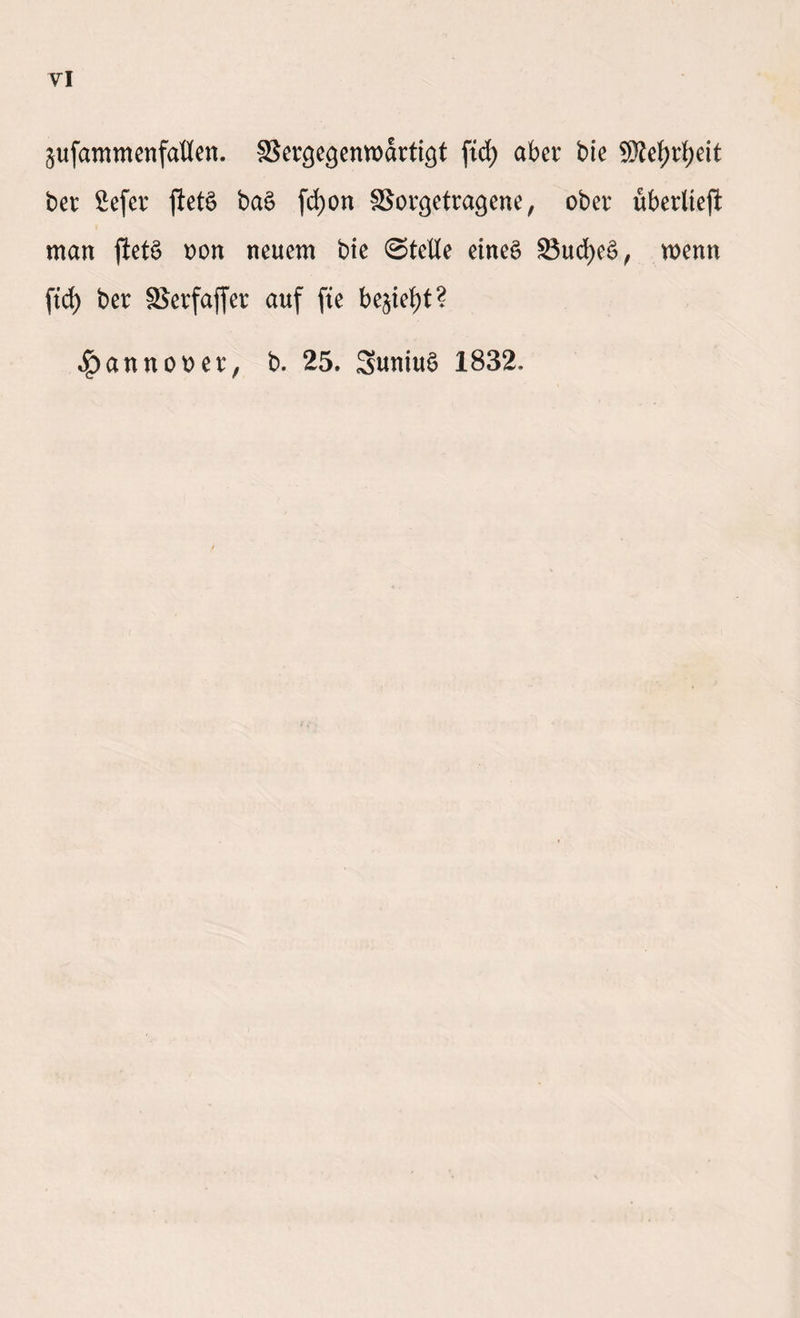 VI ^ufammenfaüen. SJergegenwartt^t fid> aber bie SMjrfyeit ber 2efer ftetö ba£ fcfjon SBorcjetracjene, ober überließ man fletö oon neuem bie 0teUe eines 93ud)eS, wenn ftd) ber S^erfajfer auf fte be^iefyt? ^annooer, b. 25. SuniuS 1832.