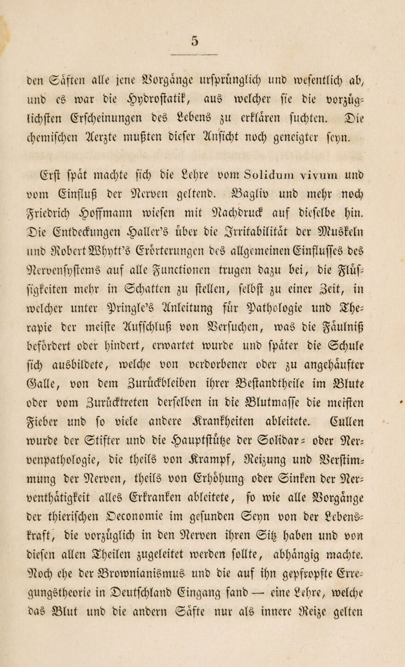 t>en ©aftcn alle jene Vorgänge urfprünglicfy unb wefentlicf) ab, unb eS war bie dbpbropatiF, aus welcher fte bie oor$itg- ltdbfbcn ©Meinungen beS ScbenS $u erFldren fucfyten. £>ie d)emifd)en 2fer£te mußten biefev 2lnftd)t nod) geneigter fepn. ©rp fpdt machte fiel) bie Sei)re oom Solidmn vivum unb oom ©inpuf ber Stcroat geltenb. §3aglio unb met;r nod) griebrtd) ^»offmann wiefen mit 9iad)brucF auf biefclbe l;in. ©ie ©ntbecFungen .^aller’S über bte Srrifabilitdt ber SOiuSFetn unb SiobcrtSBbptt’S Charterungen bcS allgemeinen ©inPuffcS bcS lcrt>cnfr;ftcm6 auf alle gunctionen trugen ba^u bei, bie gluf pgfeiten mehr in ©chatten 51t pellen, felbp $u einer Beit, in wcld)cr unter $)ringle’S Anleitung für $)atl)ologie unb &f)e; rapie ber meifte 2luffd)luf oon SSerfuctyen, was bie gdulnip beforbert ober tpnbert, erwartet würbe unb fpdter bie ©d;ufe ftd; auSbilbete, weld?e von oerborbener ober ^u angel^dufter ©alle, oon bem 3ttntcfbleiben ifyrer 33epanbtf)cife im S5fute ober 00m 3urucFtretcn berfclben in bie SSlutmaffe bie merpen gicbcr unb fo oiele anbere JbranFfyeiten ableitete, ©ullen würbe ber ©tiffer unb bte ^auptpu^e ber ©olibar^ ober Sievs ocnpatfyologie, bte tfyeilS oon Krampf, S^ung unb gkrpinu mung ber Sieroen, tfyeitS oon ©rl)bl)ung ober ©inFen ber Sier= oentfydtigFcit alles ©rFranFen ableitete, fo wie alle SSorgange ber tlperifdjen ©economie im gefunben ©epn oon ber Sebent Fraft, bie oor^uglid) in ben Heroen ipren ©i| (;aben unb oon biefen allen feilen ^ugeleitet werben follte, abhängig machte. Siod) efye ber 83rownianiSmuS unb bie auf if)n gepfropfte ©rre; gungStfyeorie in ©eutfdpanb ©ingang fanb — eine Stbre, welche baS Blut unb bte anbern ©dfte nur als innere Steife gelten