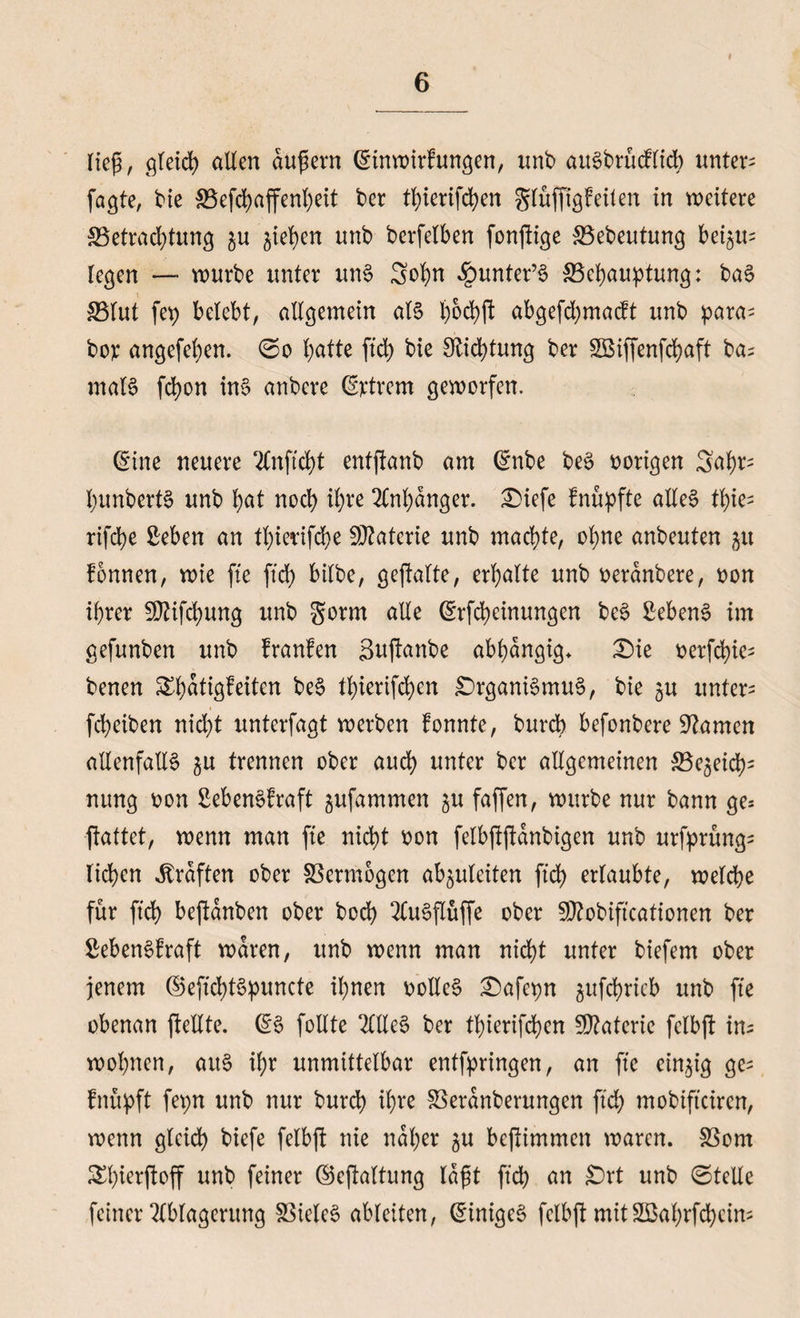 i lieg, gleich allen dugern (Sinwirfungen, unb auSbrücflid) untere faßte, bie S3efd)affenl)eit ber tJ)ierifd;en glüffigfeilen in weitere SBetradpung $u jie^en nnb berfelben fonpige SBebeutung bei$u= legen — würbe unter unS 3obn £unter’S ^Behauptung: baS 33lut fep belebt, allgemein als l)od)ft abgefd)macft nnb para- boy angefeben. ©o batte ftd> bie Stiftung ber Söiffenfcbaft ba; malS febon ins anbere ©ctrem geworfen. (Sine neuere Anftcbt entpanb am (Snbe beS vorigen Sabr- bunbertS unb b<*t noch ibve 2lnl)anger. £>iefe fnüpfte alles tbie- rifebe £eben an tbierifebe Materie unb machte, ohne anbeuten 51t fonnen, wie fte ftd> bilbe, gepalte, erbalte unb tterdnbere, oon ihrer 2D?ifcbung unb gorm alle (Srfcbeinungen beS Gebens im gefunben unb franfen Supanbe abhängig* 2>k oerfebie- benen &bätigfeitcn beS tbierifeben Organismus, bie gu untere fd;eiben nidp unterfagt werben fonnte, bureb befonbere tarnen allenfalls $u trennen ober auch unter ber allgemeinen gleich5 nung üon Sebenefraft gufammen $u faffen, würbe nur bann ge5 pattet, wenn man fte nicht oon felbppdnbigen unb urfprüngs lieben Graften ober SSermogen ab^uleiten ftd> erlaubte, welche für ftcb bepanben ober bod> Auspüffe ober SOZobiftcationen ber £ebenSfraft waren, unb wenn man nicht unter biefem ober jenem ©eftcbtSpuncte ihnen oolleS £)afepn ^ufd)ricb unb fte obenan pellte. (SS follte AHeS ber tbierifeben Materie felbp im wohnen, aus ihr unmittelbar entgingen, an fte einzig ge= fnüpft fepn unb nur bureb ty*e SBerdnberungen ftcb mobifteiren, wenn gleich biefe felbp nie naher ju bepimmen waren. 33om Slperpop unb feiner ©epaltung lagt ftcb an £)rt unb ©teile feiner Ablagerung Zieles ableiten, Einiges felbp mit Söabrfcbeim