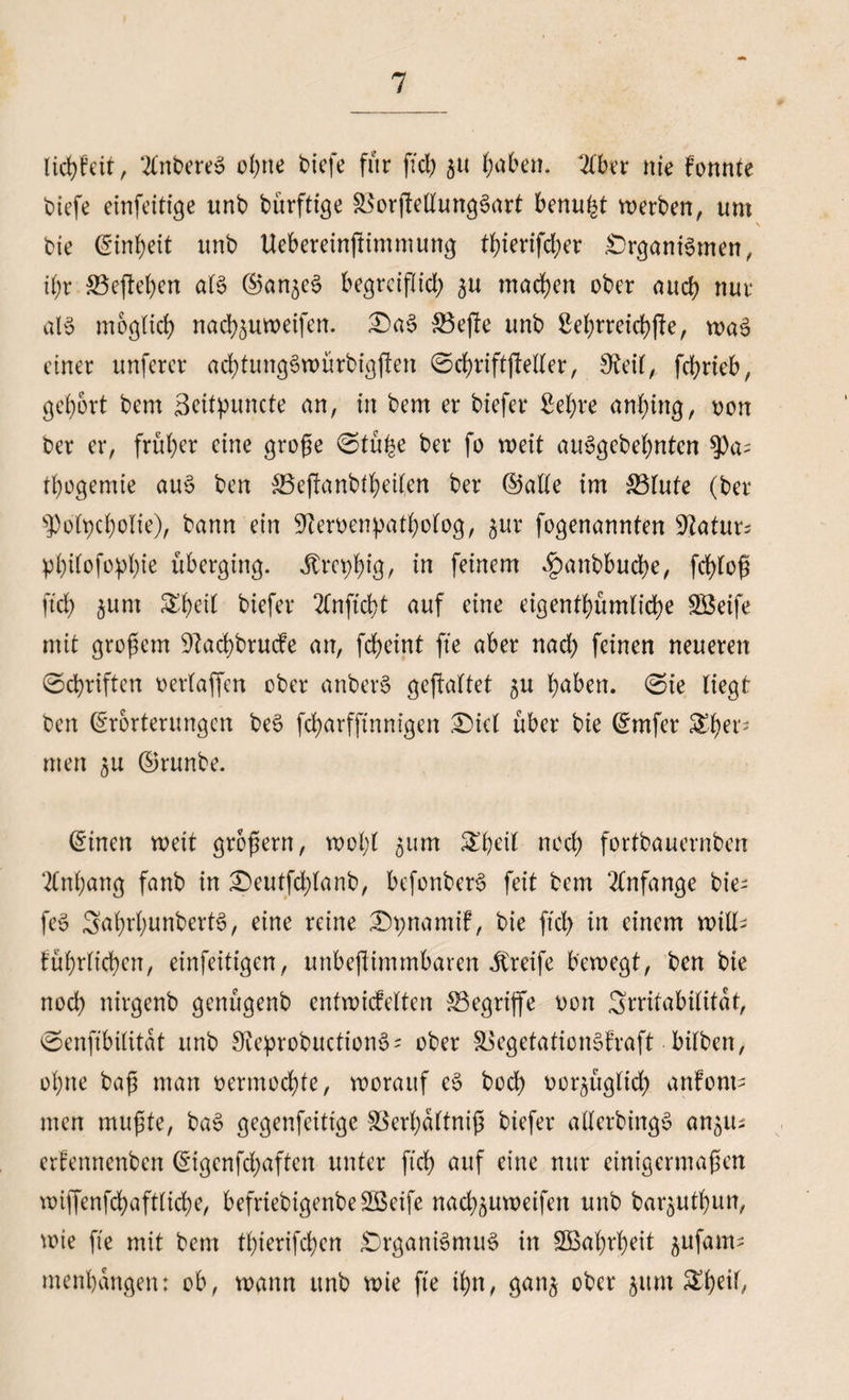 liebfeit, 2Cnt>ere6 ohne tiefe für fid) 51t t;aben. 2lber nie konnte tiefe exnfeitige unb bürffige &amp;$orjfellung§art benu^t werben, um \ bie ©inbett unb Uebereinftimnutng tf)ierifd;er Organismen, U)x &amp;3eßel)cn als ©an^eS begrciflid; ^u machen ober aud) nur als möglich nad)5uweifen. OaS &amp;3eße unb Sel)rreid)ße, waS einer unferer ad)titngSwürbigßen ©cbriftjMer, 9?eil, febrieb, gehört bem Beitpuncte an, in bem er tiefer Sei)re anbtng, oon ber er, früher eine große 0tüße ber fo weit auSgebel)nten $a- tbogemie auS ben $3eßanbtbeilen ber ©alle im &amp;3lufe (ber 'ipo(t)cbolie), bann ein S'ceroenpatljolog, $ur fogenannten Maturs pl)ilofopl)ie überging. Jtret^ig, in feinem <£anbbud)e, fcßloß ftd) §unt ^l)eil tiefer 2lnftd)t auf eine eigentümliche SBeife mit großem 9?ad)brucfe an, feßeint fte aber nad) feinen neueren 0d)riftcrt oerlaffen ober anberS gehaftet 5U ßabett. 0ie liegt ben (Erörterungen beS fd)arffinnigen Diel über bie ©rnfer Ther¬ men 5U ©runbe. ©inen weit großem, wol;( 511m ^ßeil noch fortbauernben ‘2lnl;ang fanb in £)eutfd)lanb, befonberS feit bem Anfänge tie¬ fe» 3<trl)unbert3, eine reine Opnamik, bie ftd) in einem will- füßrlichcn, einfeitigen, unbeßimmbarert Greife bewegt, ben bie nod) nirgenb genügenb entwickelten begriffe oon 3rntabilitat, 0enftbilitat unb SceprobuctionS- ober SoegetaticnSfraft bitten, ol)tte baß man oermod)te, worauf cS bod) oor^üglid) anfont- men mußte, baS gegenfeittge ^erßaltniß tiefer allerbingS an^u; erfennenben ©igenfdjaften unter fid) auf eine nur einigermaßen wiffenfd)afttid)e, befriebigenbeSßeife nad^uweifen unb bar^utbun, wie fte mit bem tl)ierifd)en Organismus in 5Baf)rf)eit ^ufam- menbangen: ob, wann unb wie fte ißn, gan^ ober jum ^b^Ü,