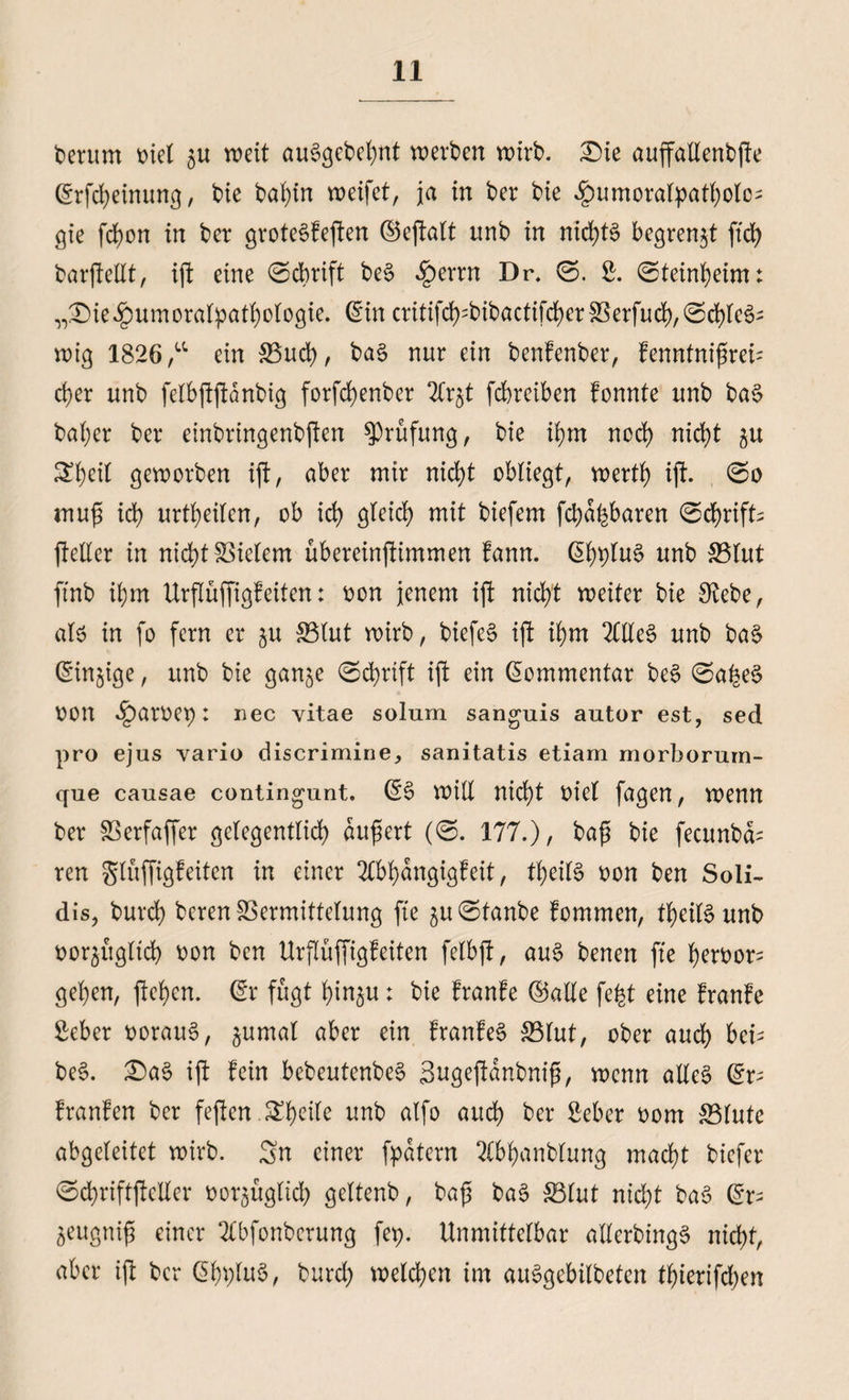 herum t>tel 5U weit au6gebel)nt werben wirb. £)ie auffaXlenbfte ©rfcfyeinung, bie baf)tn weifet, ja in ber bie ^umoralpatljolo^ gie fcfyon in ber grote6feften ©eftalt ttnb in nichts begrenzt ftd> barfteEt, ift eine ©cbrift be6 §errn Dr. ©. £. ©teinljeim: „^ie^umoratpatfyofogie. ©in critifd>=bibactifd>er fBerfud), @d)le6- wig 1826 ,u ein S3ud>, ba6 nur ein benfenber, fenntnifjreb cfyer unb felbftftänbig forfd>enber 2Cr$t fcbreiben fonnte unb ba6 baljer ber einbringenbften Prüfung, bie ifym noct) nicfyt 51t Stycil geworben ift, aber mir nicfyt obliegt, wertf) ift. @0 muf id> urteilen, ob id> gleicl) mit biefem fcba^baren 0cl)rifb fteller in nicl)t Vielem übereinfümmen fann. (51)t)Iu6 unb S3lut finb ü)m Urflüffigfeiten: r>on jenem ift nicfyt weiter bie SRebe, alö in fo fern er §u S3lut wirb, biefe6 ijf if)m 2(Ee6 unb ba6 Sinnige, unb bie gan^e 0d)rtft ift ein Kommentar be6 @a£e6 von ^)arr>ep: nec vitae solum sanguis autor est, sed pro ejus vario discrimine, sanitatis etiam morborurn- que causae contingunt. (56 wiE nicfyt t>ie( fagen, wenn ber SSerfaffer gelegentlicf) dufjert (©. 177.), bafj bie fecunbcb ren glüffigfeiten in einer 2tbf)dngigf eit, tfyeilS oon ben Soli- dis, burcfy beren Vermittelung fte ^u^tanbe fommen, tl)eil6unb üorjugltcfe oon ben Urflüffigfeiten felbft, au6 benen fte f)ett>or- gefyen, flehen. (5r fügt tyrn^u; bie franfe ©aEe fefct eine franfe Mer t)orau6, ^umal aber ein franfe6 S5tut, ober aud) beb be6. £)a6 ift fein bebeutenbe6 Sugeftdnbniß, wenn aEe6 ©p franfen ber feften Steile unb alfo auef) ber Mer 00m &3lutc abgeleitet wirb. Sn einer fpdtern 2(bf)anblung macf)t biefer @ct)riftfteEer *>or$üglid) geltenb, bajj ba6 S3lut nidjt ba6 ©r- 5eugtüfs einer 2tbfonberung fep. Unmittelbar aEerbing6 nid)t, aber ijl ber ©fn;lu6, burd; welchen im au6gebilbetcn tf)ierifd)en