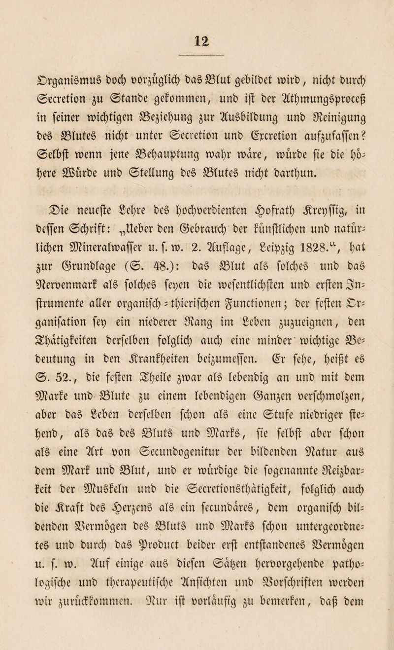 £)rganBmu§ bocb twr^üglicb ba3 £3tut gebilbet wirb, ntd>t burd) ©ecretion ^u ©taube gefommen, unb ift bcr OT)mung3procef in feiner wichtigen 33e$iebung §ur 2Cu§bilbttng unb Reinigung be§ 33lutc§ nicht unter ©ecretion unb ©xretion auf$itfaffen? ©elbft wenn jene ^Behauptung wahr wäre, würbe fte bie hö¬ here SBitrbe unb ©tellung be3 £5tute§ nicht bartl)un. £)ie neuefre Sehre be§ bodwerbienten ^ofratb .ßrepjTig, in beffen ©d>rift: „Ueber ben (gebrauch ber fünftticben unb natür¬ lichen ÜÜtineralwaffer u. f. w. 2. Auflage, Seidig 1828.“, bat gur ©runblage (©. 48.): ba$ $3tut aB fold)e$ unb ba$ 92emnmarf aB fold)e§ fepen bie wefentlicbften unb erften3n= jtrumente aller organifd)-tb>icrifd>en Functionen; ber feflcn £r; ganifation fei) ein nieberer Svang im Sehen ^ujueignen, ben Shatigfeiten berfetben fo(gtid) aud) eine minber wichtige S3e- beutung in ben Jtranft)eiten bc^umeffen. (Er fet)e, e3 ©. 52., bie feften Steile gwar aB lebenbig an unb mit bem 9J?arfe unb 33lute ^u einem tebenbigen (ganzen berfdjmot^en, aber ba§ Sehen berfetben febon aB eine ©tufe niebriger ftc^ benb, aB ba§ be§ &amp;3luB unb SftarB, fte fetbjT aber febon aB eine 2Crt oon ©ecunbogenitur ber bitbenben Statur aus bem SJtarf unb 33tut, unb er würbige bie fogenannte S^ei^bar= feit ber SJtuSfeln unb bie ©ecretionStbatigfeit, fotgtid) auch bie Jtraft be§ ^er^eiB aB ein fecunbareS, bem organifcb bib benben Vermögen be$ 33luB unb SDtarB fd)on untergeorbne^ te$ unb burd) ba6 $)robuct beiber erft entftanbene§ SSermogen u. f. w. 2(uf einige aiB biefen ©afcen berüorÖeb^nbe patbo- logifcbe unb tt)erapeutifd)e 2tnftcbten unb S$orfd)riften werben wir jurüeffommen. Stur ift twrlauftg 51t bemerfen, baf bem