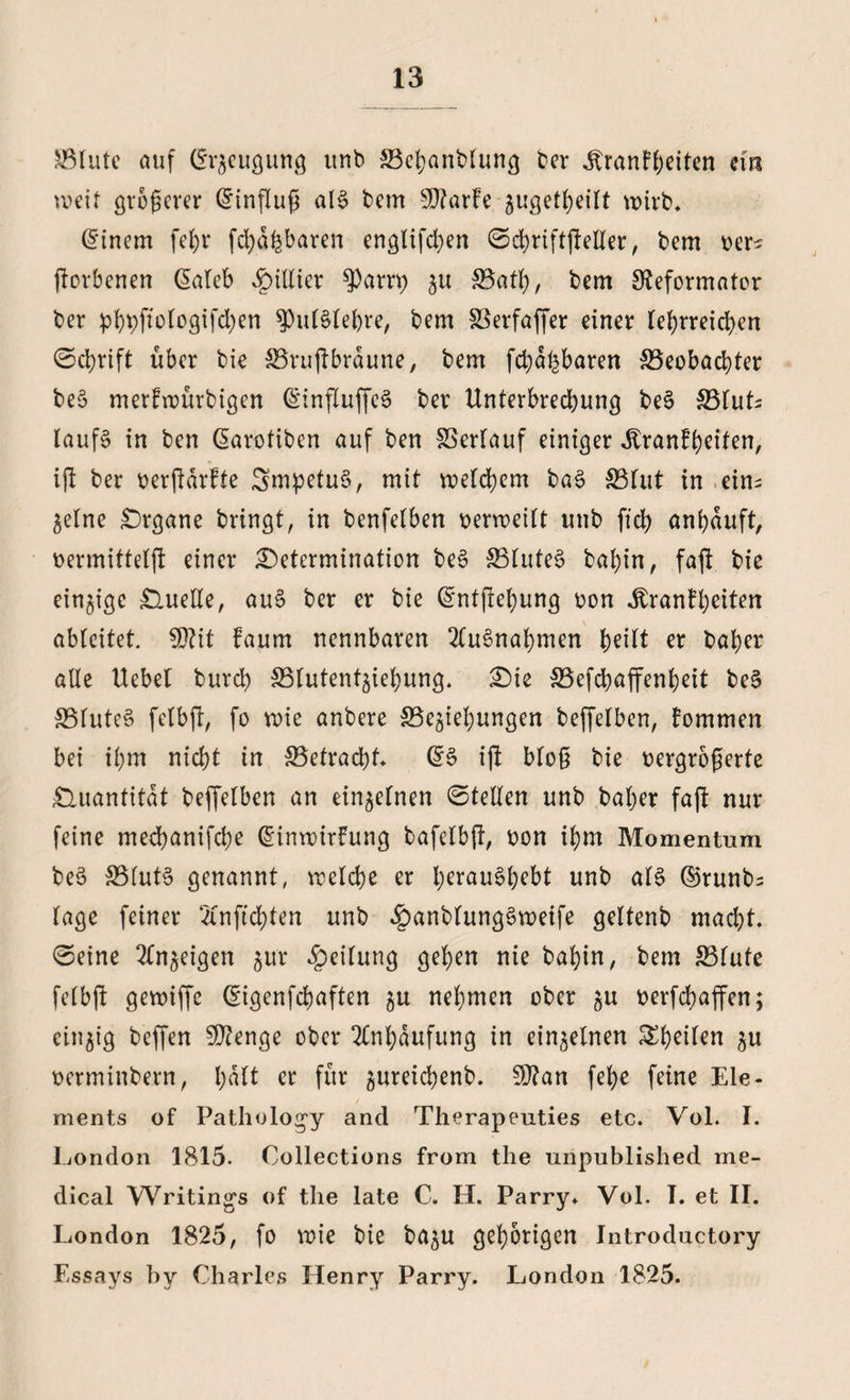 SBlute auf Beugung tinb SBebanblung ber Äranf^eiten em weit größerer Einfluß al§ bem SD?arfe zugetbeilt wirb* Einern febr fcbd&baren englifd)en ©cbriftjMer, bem oer? jiorbenen @aleb $illier $arri) zu 33atf), bem Reformator ber p^pftologtfd>en spulSlefore, bem SSerfaffer einer lehrreichen ©ebrift über bie SBrujlbrdune, bem fcbafcbaren Beobachter be§ merfwürbigen (SinfluffeS ber Unterbrechung be§ Bluts laufS in ben ßarotiben auf ben föerlauf einiger ^ranfh^Uen, ift ber oerftarfte SmpetuS, mit welchem ba3 Blut in ein¬ zelne Organe bringt, in benfelben oerweilt unb ft’cb anbduft, oermittelft einer Determination be§ BluteS bal)in, faft bie einzige Quelle, au3 ber er bie Güntjlebung oon ^ranfh^iten ableitet. §D?it Faum nennbaren 2(u3nabmen b^lt er baber alle Uebel burch Blutentziebung. Die Befcbaffenbeit be§ Blute§ felbfi, fo wie anbere Beziehungen beffelben, Fommen bei ihm nicht in Betracht. ift blo0 bie oergrogerte Quantität beffelben an einzelnen ©teilen unb baber fajt nur feine meebanifebe (Einwirfung bafelbft, oon ihm Momentum be§ Blut§ genannt, welche er berauscht unb al§ ©runbs läge feiner ‘tfnficbten unb §anbtung$weife geltenb macht, ©eine Anzeigen zu* Teilung gehen nie babin, bem Blute felbft gewiffe (Eigenfcbaften zu nehmen ober zu oerfebaffen; einzig beffen SRenge ober Anhäufung in einzelnen ^heilen zu oerminbern, hält er für zureichenb. Wlan febe feine Ele¬ ments of Pathology and Therapeuties etc. Vol. I. London 1815. Collections from the unpublished me¬ dical Writings of tlie late C. H. Parry. Vol. T. et II. London 1825, fo wie bie bazu gehörigen Introductory Essays by Charles Henry Parry. London 1825.