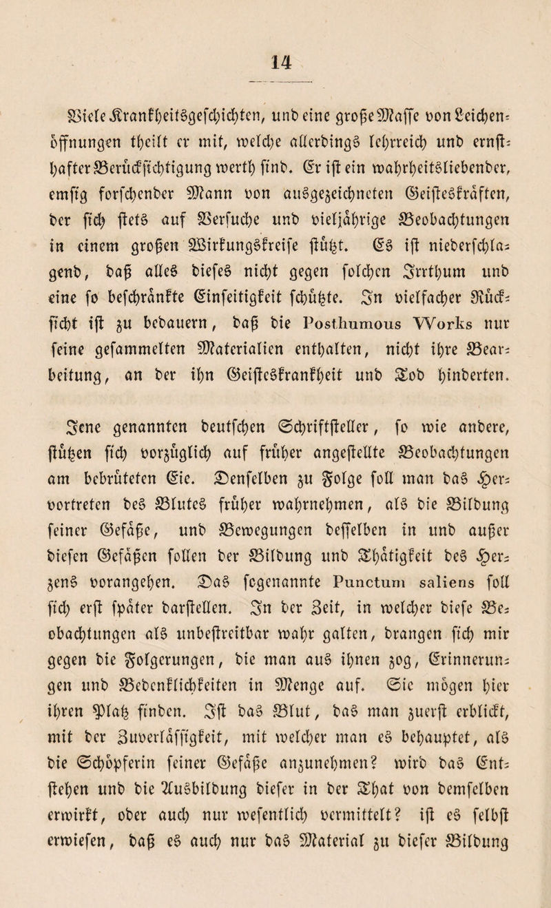 §8kle$rantbeiB9efcbicbten, unbeine grogefD?affe oon Reichem Öffnungen theilt er mit, welche allcrbing$ lehrreich unb ernft- bafter^erüefftebtigung wert!) ftnb. (£r ift ein wabrbeiBliebenber, emftg forfebenber Mann oon ausgezeichneten ©eijteöfrdften, ber ftdj jletS auf gkrfucbe unb oieljdbrige ^Beobachtungen in einem großen SBirtungSfreife jlufct, @§ ift nieberfd>Ia- genb, baß aIXe§ biefeS nicht gegen folgen Srrtbum unb eine fo befcbrdnfte (ginfeitigfeit febüfete. Sn rielfacber Ovücf- ficht ijt zu bebauern, baß bie Posthumous Works nur feine gefammelten Materialien enthalten, nicht ihre SBear^ beitung, an ber il;n ©eijlcSfranfheit unb £ob heberten. Scne genannten beutfehen @cbriftßeller, fo wie anbere, fluten ftch borjugtidb auf früher angeflellte ^Beobachtungen am bebrüteten (Sie. £)enfelben §u Solge foll man ba$ fytx* rortreten be§ 33luteS früher wabrnebmen, als bie SBilbung feiner ©efdße, unb ^Bewegungen beffelben in unb außer biefen ©efdßen follen ber S3tlbung unb &amp;batigfeit beS £er- ZenS oorangehen. £>aS fegenannte Punctum saliens foll ftcb er ft fpdfer barßellen. Sn ber Seit, in welcher biefe S3e; obacbtitngen als unbeftreitbar wahr galten, brangen ftcb ntir gegen bie Steigerungen, bie man auS ihnen $og, (Srinneruns gen unb SBebenflicbbeiten in Menge auf. ©ic mögen hier ihren $pia&amp; ftnben. Sft baS 33lut, ba§ man juerft erblidt, mit ber Suoerldfftgfeit, mit welcher man e§ behauptet, aB bie ©cbopferin feiner ©efdße an^unehnten? wirb ba$ (int? flehen unb bie 2lu§bilbung biefer in ber Sf)at r>on bemfelben erwirbt, ober auch nur wefentlicb oermittelt? ifl eS felbjl erwiefen, baß eS auch nur baS Material zu biefer SBilbung