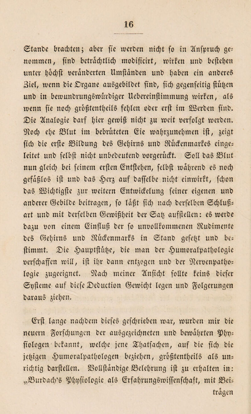 ©tanbe brachten; aber ffe werben nicht fo in 2fnfprucfe ge= nommen, ftnb beträchtlich mobificirt, wirken unb befiehen unter h&amp;chft beranbcrten Umjlänben nnb ha^en ein anbereS Siel, wenn bie Organe auSgebilbet ftnb, (ich gegenfeitig ftu^en unb in bewunbrungSwürbiger Uebereinftimmung wirfen, aB wenn fte noch größtenteils fehlen ober erft im ^Serben ftnb. £>ie Analogie barf l;i^ gewiß nicht 5U weit verfolgt werben. 9tod) ehe SSlut im bebrüteten Gne wahrzunehmen ijt, ^eigt ftcb bie erfte Gilbung beS ©ehirnS unb OiücfenmarfeS einge^ leitet unb felbft nicht unbebeutenb üorgerücft. ©oll baS SSlut nun gleich bei feinem erften Gnitftehen, felbft wdßrenb e$ noch gefdßloS ift unb baS £crz auf baffelbe nicht einwirft, fchon ba§ SBichtigjte $ur weitern Güntwicfelung feiner eigenen unb anberer ©ebilbe beitragen, fo laßt fiel) nach berfelben ©chlußs art unb mit berfelben (Gewißheit ber ©ß£ aufftelten: eS werbe ba^u üon einem Hinflug ber fo unoollfommenen Sfcubimente be§ 65el)irnS unb StücfenmarfS in ©tanb gefegt unb be; ftimmt. £>ie ^auptflu^e, bie man ber ^umoralpathologie üerfchaffen will, ift ihr bann entzogen unb ber Dleroenpatho- (ogie zugeeignet. 3Zad) meiner 2lnftd)t follte feinS biefer ©pfteme auf biefe Debuction ©ewicht legen unb golgerungen barauS jtehen. (£rjt lange nachbent biefeS gefchrieben war, würben mir bie neuern gorfchungcn ber ausgezeichneten unb bewahrten ftologen befannt, welche jene Shatfachen, auf bie ftcb bie jefcigen fbumoralpathotogen beziehen, größtenteils als un^ richtig barftellen. SSollftanbige ^Belehrung ift zu erhalten in: „SBurbach’S ^>l;t>ftoIogie als GrrfahrungSwiffenfchaft, mit 33eb tragen