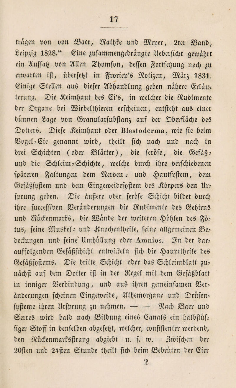 tragen oon »on $3aer, Slattde unb SJleper, 2ter &amp;3anb, Seidig 1828.u (Eine gufammengebrdngte Ueberftcht gewährt ein 2fuffa^ oon 2HIen Shomfon, beffen gortfe^ung noch erwarten ijl, überfe^t in groriep’6 Sloti^en, 9ftdr£ 1831. (Einige ©teilen au6 biefer 2CbhanbIung geben nähere (Erldib terung. £)ie iteimhaut be§ (Ei’§, in welcher bie Slubimente ber Organe bei SBirbelthieren erfc^einen, entfielt auS- einer bünnen Sage oon ©ranularfubjlan^ auf ber £)berfldd)e be$ &amp;otter£* £)iefe Jbeimhaut ober Blastoderma, wie fte beim 33ogeIs(Eie genannt wirb, theilt ftd> nad) unb nad) in bret ©d)id)ten (ober S3Idtter), bie ferbfe, bie ©efdßs unb bie ©d)Ieims©d)id)te, welche burd) ihre oerfd)iebenen fpdteren Haltungen bem Sleroen * unb £autfpjlem, bem ©efdßfpjlem unb bem (Eingeweibefpjtem be£ itorperS ben Urs fprung geben. £>ie äußere ober ferofe ©chicht bilbet burd> ihre fucceffioen SSeranberungen bie Slubimente be§ ©ebirnö unb Stüdenmarf§, bie SBdnbe ber weiteren fohlen be§ gos tu§, feine WluZhU unb Jbnodjentheile, feine allgemeinen &amp;3es bedungen unb feine“ Umhüllung ober Amnios. Sn ber bars auffolgenben ©efdßfchidjt entwideln ftch bie ^aupttheile be3 ©efaßfpjlemS* £)ie britte ©d)id)t ober ba3 ©chleimblatt $us ndchjl auf bem Dotter ijl in ber Sieget mit bem ©efdßblatt in inniger SSerbinbung, unb au§ ihren gemeinfamen SSers dnberungen fcheinen (Eingeweibe, 2Ithemorgane unb Prüfens fpfleme ihren Urfprung 31t nehmen. — — 91ad) S3aer unb ©errc6 wirb halb nach 33ilbung eines (Eanals ein hßlbflüf; ftger ©toff in benfelben abgefeimt, welcher, confijlenter werbenb, ben SvüdenmarfSftrang abgiebt u. f. w. 3wifd;en ber 20jlen unb 24jlen ©tunbe theilt ft'cb beim S5ebrüten ber (Eier 2