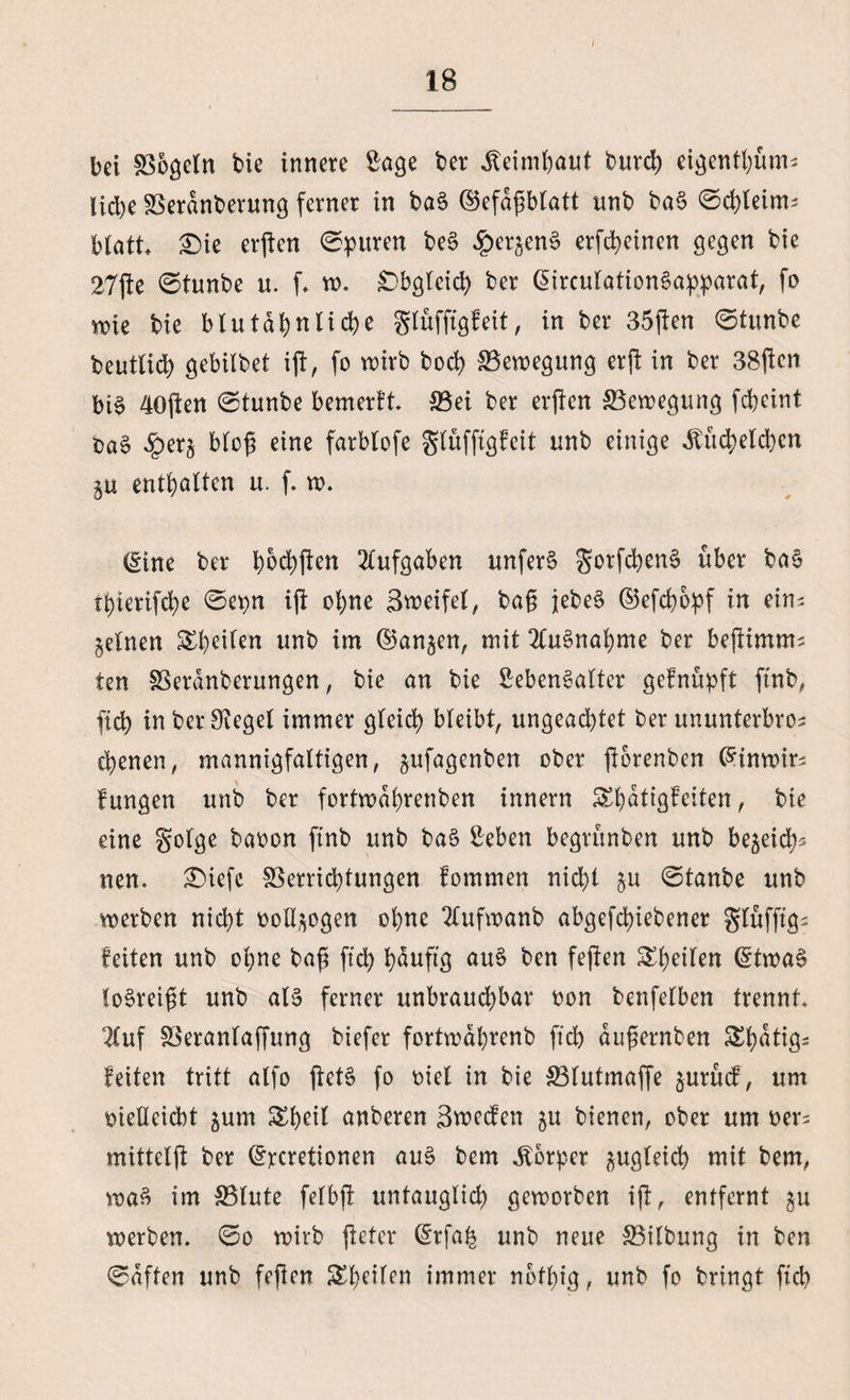 bei Vögeln bie innere Sage ber Keimhaut burd) eigenthüm* lid)e Verdnberung ferner in baS ©efafMatt unb baS ©chleim- Matt* Die erften Spuren beS ^er^enS erfcheinen gegen bie 27jie ©tunbe u. f w. Obgleich ber (üirculationSapparat, fo wie bie blutähnliche glüfftgfeit, in ber 35j!en ©tunbe beutlid) gebilbet ift, fo wirb hoch Bewegung er ft in ber 38ftcn bi§ 40ften ©tunbe bemerkt Vei ber erjten ^Bewegung fcheint t>aS £ers bloß eine farblofe glüfftgfeit unb einige Küchelchen gu enthalten u. f. w. (Sine ber haften Aufgaben unferS gorfd)enS über ba§ thterifche ©epn ijt ohne Streife!, ba§ jebeS ©efcbopf in ein^ feinen ^heilen unb im (langen, mit Ausnahme ber bejlimnu ten Veranberungen, bie an bie SebenSalter gefnüpft ftnb, ftch in ber Siegel immer gleich bleibt, ungeachtet ber ununterbros ebenen, mannigfaltigen, jufagenben ober ftorenben (Sinwir^ fungen unb ber fortwabrenben innern ^hatigbeiten, bie eine golge baoen ftnb unb baS Seben begtünben unb bejeich* nen. Diefc Verrichtungen fommen nicht §u ©tanbe unb werben nicht ooll^ogen ohne 2fufwanb abgefchiebener glüfftgs feiten unb ohne baft ftch häufig auS ben fejien ^^etlen (StwaS loSreigt unb als ferner unbrauchbar oon benfelben trennt* luf Veranlaffung biefer fortwahrenb ftch dujternben Shatig^ feiten tritt alfo jietS fo oiel in bie Vlutmaffe §urücf, um rieHeidbt jurn £heil anberen Swecfen ju bienen, ober um oer; mittelft ber (Srcretionen auS bem Körper zugleich mit bem, waS im Vlute felbft untauglid) geworben ift, entfernt gu werben, ©o wirb jteter drfah unb neue Vilbung in ben ©dften unb feften ^heilen immer nothig, unb fo bringt ftch