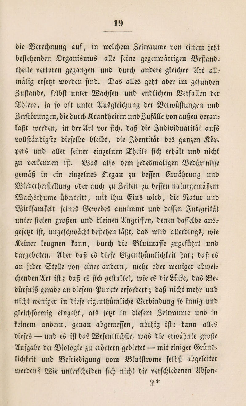 die Berechnung auf, in welchem Beitraume von einem jegt befleißenden £)rganiSmuS alle feine gegenwärtigen Beganb^ theile verloren gegangen und durch andere gleicher 21rt all* malig erfe^t morden find. £>aS alles geht aber im gefunden Buganbe, felbg unter Sßachfen und endlichem Verfallen der £bmre, ja fo oft unter Ausgleichung der Verwügungen und Bergorungen, die durch Jbranfheiten und Bufälle von äugen veran^ lagt werben, in derart vor geh, dag die Snbivibualitat aufs vollganbigge diefelbe bleibt, die Sdentitat beS ganzen .Ebr* perS und aller feiner einzelnen geh erhalt und nicht gu verfennen ig. 2öaS alfo dem jedesmaligen Bebürfniffe gemag in ein einzelnes £)rgan $u beffen Ernährung und SBtederhergellung oder auch gu Beiten gu deffen naturgemagem SBachSthume Übertritt, mit ihm (SinS wird, die Statur und SBirffamfeit feines ©ewebcS annimmt und deffen Integrität unter geben grogen und fleinen Angriffen, denen daffelbe aus* gefegt ig, ungefchmacht begehen lagt, baS wird allerdings, wie deiner leugnen fann, durch die Blutmaffe ^ugeführt und dargeboten. Aber dag eS diefe digenthümlichfeit hat; dag eS an jeder (Stelle von einer andern, mehr oder weniger abweis chenben Art ig; dag eS geh gegaltet, wie eS bießücfe, das Bes dürfnig gerade andiefem ^uncte erfordert; dag nicht mehr und nicht weniger in diefe eigenthümliche Verbindung fo innig und gleichförmig eingeht, als jefet in diefem Beitraume und in feinem andern, genau abgemeffen, notlgg ig: fann alles diefeS —und eS ig daS SBefentlichge, waS die ermahnte groge Aufgabe der Biologie $u erörtern gebietet — mit einiger ©rund? liebfeit und Befriedigung vom Blutgrome felbg abgeleitet werden? 5öie unterfcheiben geh nicht die verfchiedenen 21bfon- 9 *