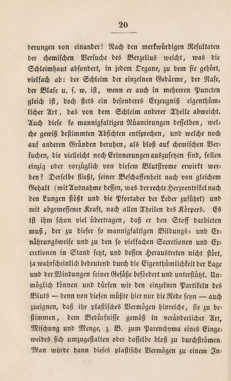 berungen von einanber! üftad) ben merfwürbigen Olefuttaten ber djemifchen S3erfud;e beS SBer^eliuS n>eid)t/ wa§ bic ©dgeimhaut abfonbert, in jebem Organe, gu bem ge gehört, vielfach ab: ber ©chleirn ber einzelnen ©ebdrme, ber Sftafe, ber 33lafe u, f. w* ig, wenn er auch in mehreren Runden gteidb ig, bod) get§ ein befonbereS Er^eugnig eigenthüm* tiefer 2Crt, ba§ von bem ©chleirn anberer Steile abweicht. 2lud) biefe fo mannigfaltigen üJtüancirungen beffelben, mU d)e gewig begimmten 2lbftchten entfprcchen, unb welche nod) auf anberen ©rünben berufen, aß bto@ auf chemifchen SSer* fuchen, bie vielleicht noch Erinnerungen au^ufe^en finb, follen einzig ober vorzüglich von biefem 33lutgrome erwirft wer* ben? £>erfelbe fliegt, feiner S3efd)affenf)eit nach von gleichem ©ehalt (mit Ausnahme beffen, wa§ ber rechte ^er^ventrifel nach ben Zungen (logt unb bie ^fortaber ber Seber zuführt) unb mit abgemeffener straft, nach allen Shdien be$ dborpeß. ES ig ihm fd;on viel übertragen, bag er ben ©toff barbieten mug, ber ju biefer fo mannigfaltigen £3ilbung§; unb Ers ndhrungSweife unb zu ben fo vielfachen ©ecretionen unb E> cretionen in ©tanb fefet, unb begen £>erau3treten nicht gort, ja wahrfcheinlicb bebeutenb burch bie Eigenthümlichfeitber Sage unb berüöinbungen feiner ©efdge beforbertunb untergü^t. Un= möglich fonnen unb bürfen wir ben einzelnen ?>artifeln be§ 33lut§ — benn von biefen mügte hier nur bie £Rebe fepn — auch Zueignen, bag ihr plagifcheS SSermbgen hinreid;e, ge zu be- gimmen, bem SSebürfniffe gemdg in verdnberlicher 2lrt, 9flifd)ung unb Stenge, z- 33. zum ^arenchpma eines ©inge^ weibeS geh um^ugegalten ober bagelbe blog 31t burchgromen. ^?an würbe bann biefeS plagifd)e Vermögen zu einem 3n^