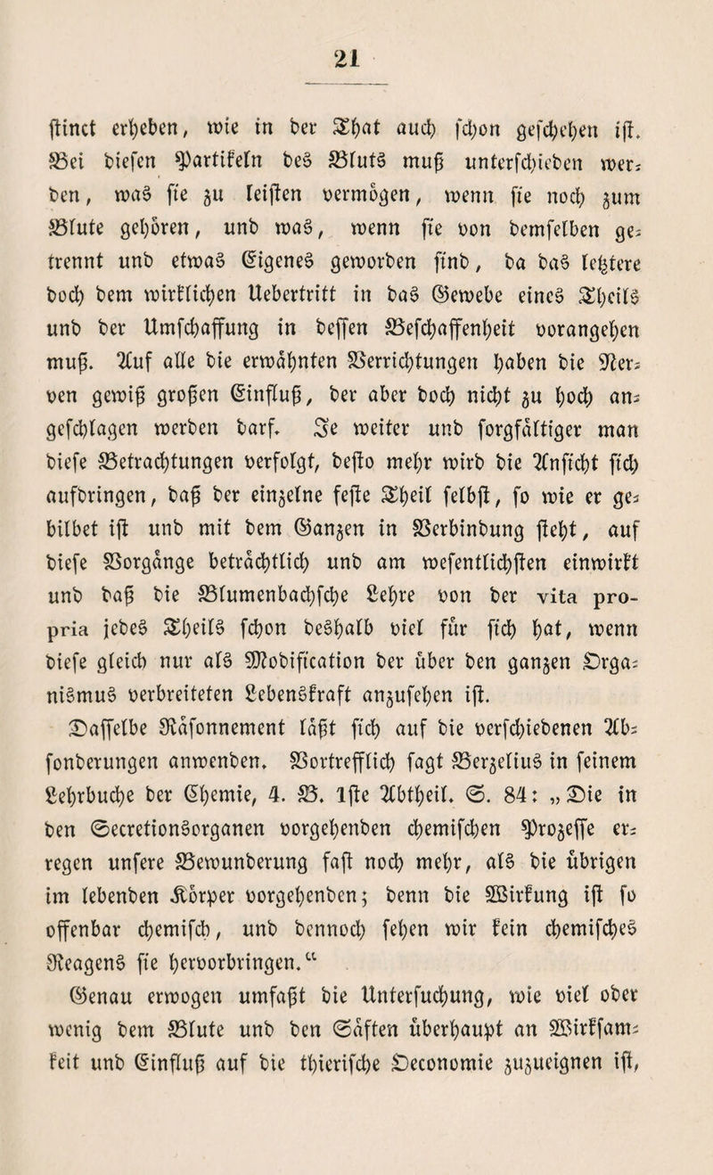 ftinct ergeben, wie in bei* auch fd;on gefcbeben ift. Vei biefert spartifeln beS VlutS muß unterfd)ieben wer* ben, waS fte au reiften oermogen, wenn fte noct> gum Vlute geboren, unb wag, wenn fte oon bemfelben ge= trennt unb etwas Eigenes geworben ftnb, ba baS teuere t>oct) bem wirflicben Uebertritt in baS ©ewebe eines &bcUS unb ber Umfcbaffuttg in beffen Vefcbaffenbeit oorangeben muß. 2£uf alte bie erwähnten Verrichtungen h^ben bie 92er* Den gewiß großen (Einfluß / ber aber boeb nicht $u hoch an> gefchlagen werben barf. 3e weiter unb forgfaltiger man biefe Verachtungen verfolgt, befto mehr wirb bie 2Cnficbt ftd) aufbringen, baß ber einzelne fefte Sbeil felbjt, fo wie er ge* bilbet ift unb mit bem ©an^en in Verbinbung (lebt, auf biefe Vorgänge beträchtlich unb am wefentlicbften einwirft unb baß bie Vlumenbacbfcbe Sehre oon ber vita pro- pria jebeS £beit§ febon beShalb Diel für ftcb bö*/ wenn biefe gleich nur als SOtobification ber über ben ganzen £)rga^ niSmuS oerbreiteten SebenSfraft angufehen ift. ©affetbe Stafonnement laßt ftcb auf bie oerfdjiebenen 2lb; fonberungen anwenben, Vortrefflich fagt Ver^eliuS in feinem Sehrbucbe ber (Ebentie, 4. 25, lfte 2lbtbeil, (S. 84: „ Sie in ben 0ecretionSorganen oorgehenben chemifcben ^ro^effe er= regen unfere Vewunberung faft noch mehr, als bie übrigen im lebenben Körper oorgehenben; benn bie SBirfung ift fo offenbar chemifch, unb bennoeb feb*n wir fein cbemifcheS S^eagenS fte beroorbringen.“ ©enau erwogen umfaßt bie Unterfuchung, wie oiel ober wenig bem Vlute unb ben (Saften überhaupt an SBirffam; feit unb (Einfluß auf bie tbierifebe £)economie jujueignen i(t,