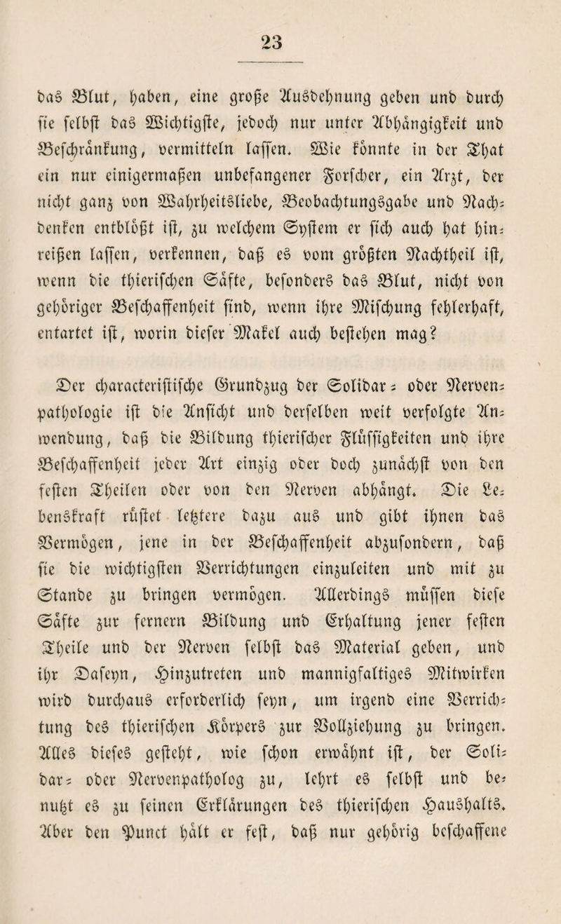 baS Blut, haben, eine große 2£u0t>el;nun^ geben unb butd) fte felbß baS Widßigße, jebod) nur unter 2fbhdngigfeit unb BefchranFung, vermitteln taffen* Wie Fonnte in ber Styat ein nur einigermaßen unbefangener gorfeber, ein 2fr$t, ber nic^t gan§ von Wahrheitsliebe, Beobachtungsgabe unb 92ad>- benFen entblößt iß, $u welchem 0pßem er [ich and) bat hin; reißen laßen, verFennen, baß eS vom größten 9?acbtbeit iß, wenn bie tßierifd;en 0dfte, befonberS baS Blut, nicht von gehöriger Befchaffenheit ftnb, wenn ihre 9ftifd;ung fehlerhaft, entartet iß, worin biefer ’SßtaFel auch beßehen mag? £)er characterißifche ©runbjug ber 0olibar; ober ■ifterven; pathologie iß bie 2fnßd)t unb berfelben weit verfolgte wenbung, baß bie Btlbung thierifd)er SluffigFeiten unb ihre Befchaffenheit jeher 2Crt einzig ober bod) junddjß von ben feßen Rheden ober von ben Nerven abhangt £)te £e^ benSfraft rußet (entere ba^u auS unb gibt ihnen baS Bermogen, jene in ber Befchaffenheit ab^ufonbern, baß ße bie wichtigßen Berricbtungen einjufeiten unb mit 31t 0tanbe ^u bringen vermögen. OTerbingS muffen biefe (Safte gur fernem Bilbung unb Erhaltung jener feßen Steife unb ber Nerven felbß baS Material geben, unb ihr £)afepn, ^injutreten unb mannigfaltiges WitwirFen wirb burchauS erfotberlich fepn, um irgenb eine Bernd); tung bcS tbierifdjen Körpers ^ur Beziehung ju bringen, 2£tleS biefeS geßeht, wie fchon erwähnt iß, ber 0oli; bar; ober 9tervenpatbolog ju, lehrt eS felbß unb be? nu^t eS $u feinen ßrffdrungen beS tf>ierifd;en fpauShaltS* 2Cber ben *Punct ^dlt er feß, baß nur gehörig bcfd;affene