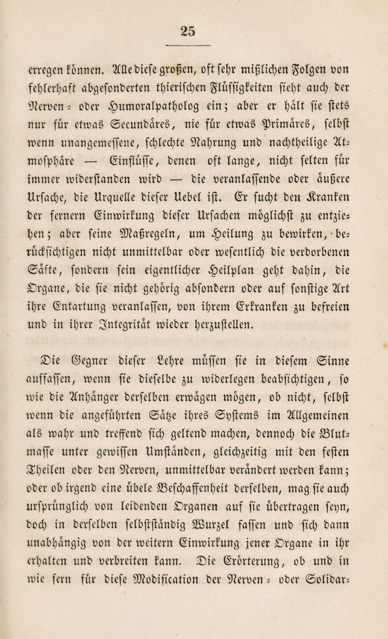 erregen Tonnen, 2CÜe biefe großen, oftfehr mißlichen folgen oon fehlerhaft abgefonberten thierifeben gtüfftgfeiten fleht auch ber Serben* ober .gmmorafyatholog ein; aber er ^dtt fte ftetS nur für etwas ©ecunbdreS, nie für etwas ^rimdreS, felbft wenn unangemeffene, fchted)te Nahrung unb nachteilige HU mofphdre — (Einflüße, benen oft lange, nicht feiten für immer miberjknben wirb — bie oeranlaffenbe ober äußere Urfache, bie Urquelle biefer Uebel iß* (Er fucht ben Oranten ber fernem (Einwirkung biefer Urfadben moglichß zu ^nt^ies: hen; aber feine Maßregeln, um Teilung ^u bewirten, * be^ rücfftchtigen nicht unmittelbar ober wefentlich bie oerborbenen ©dfte, fonbern fein eigentlicher £eilplan gel;t bapin, bie Organe, bie fte nicht gehörig abfonbern ober auf fonftige Art ihre (Entartung oeranlaffen, oon ihrem (Ertranken zu befreien unb in ihrer Sntegritdt wieber herzußellen. 33ie (Gegner biefer Sehre muffen fte in biefem ©inne auffaffen, wenn fte biefelbe zu wiberlegen beabftd)tigen, fo wie bie Anhänger berfelben erwägen mögen, ob nicht, felbft wenn bie angeführten ©a£e ihres ©pßemS im Allgemeinen als wahr unb treffenb ftch geltenb machen, bennoch bie SSlut* maffe unter gewiffen Umßdnben, gleichzeitig mit ben feßen 3^heilen ober ben Heroen, unmittelbar oerdnbert werben bann; ober ob irgenb eine übele SSefchaffenheit berfelben, mag fte auch urfprünglich oon leibenben Organen auf fte übertragen fepn, bod) in berfelben felbßßdnbig SBurzel faffen unb ftch bann unabhängig oon ber weitern (Einwirkung jener Organe in il;r erhalten unb oerbreiten kann. £)ie (Erörterung, ob unb in wie fern für biefe Sßtobiftcation ber Heroen s ober ©olibar*