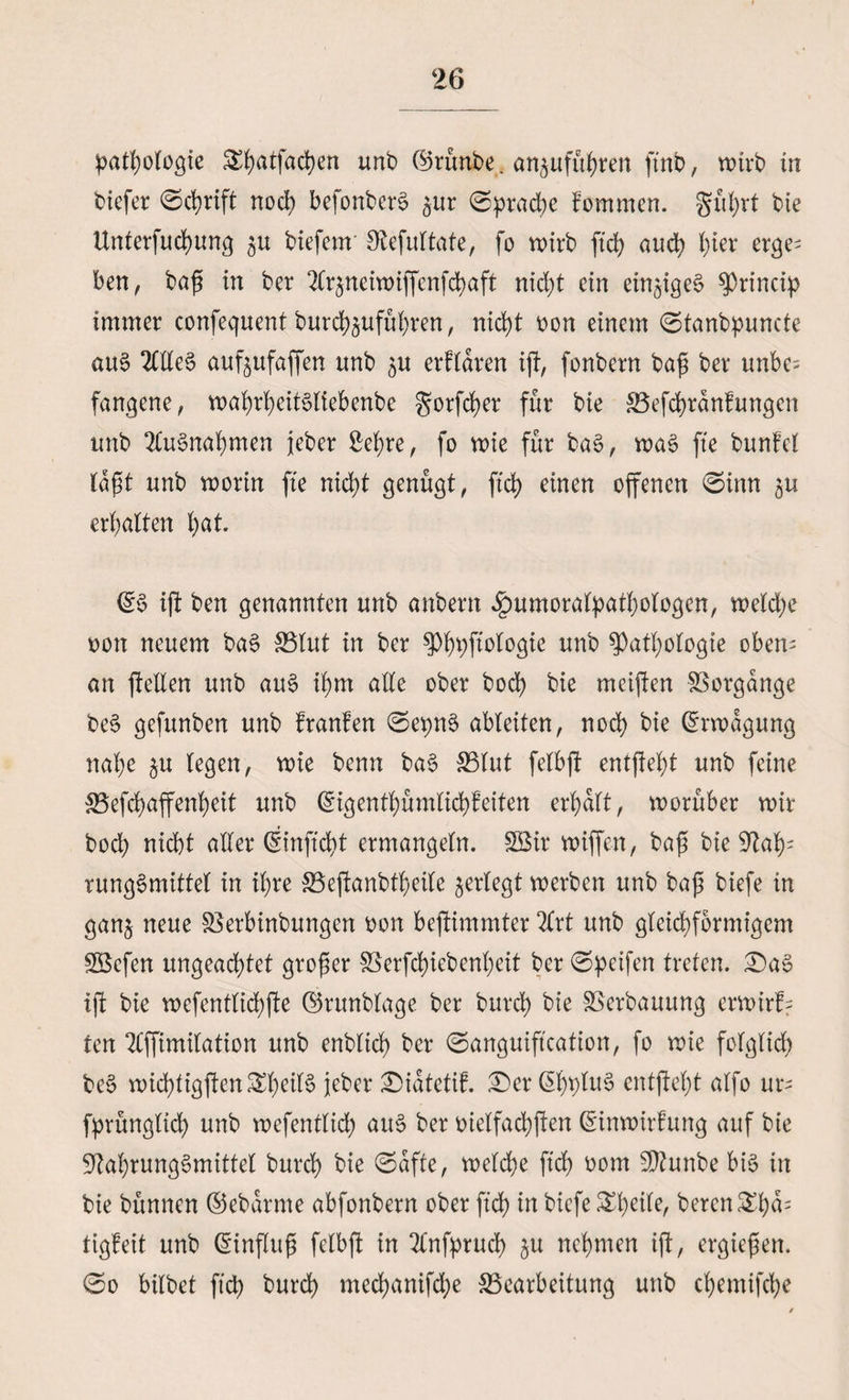 Pathologie SEfyatfacfyen unb ©runbe . an^ufübren ftnb, wirb tn biefer 0cbrift noch befonberg ^ur 0pracbe fornmen. gu^rt bie ttnterfucbung biefcm Stefultate, fo wirb ftd> auch \)m erge¬ ben , baß in ber 2Cr^neivdiffcnfd?aft nicht ein einziges Princip immer confequent burcbjufubren, nicht oon einem 0tanbpuncte aug 2Clleg auf^ufaßen unb ju erfldren iß, fonbern baß ber unbe¬ fangene, waßrßeitMiebenbe gorßber für bie S3efd)ränfungen unb 2Cugnabmen jeber Sehre, fo wie für bag, wag fte bunfel laßt unb worin fte nicht genügt, ftd> einen offenen 0imt 511 erbalten b^- ©g iß ben genannten unb anbertt .ipumoralpatbologen, welche oon neuem bag 33lut in ber Pbbß^ö^ unb Pathologie oben¬ an ßellen unb aug ihm alle ober bod> bie meißen Vorgänge beg gefunben unb franfen 0epng ableiten, noch bie Erwägung nabe $u legen, wie benn bag 33lut felbß entßebt unb feine S5efd)affenbeit unb ©igentbümlicbfeiten erbalt, worüber wir bocb nicht aller ©inftcbt ermangeln. fZBir wißen, baß bie 9iab; runggmittel in ihre SBeßanbtbeile ^erlegt werben unb baß biefe in ganj neue SBerbinbungen oon beßimmter 2£rt unb gleichförmigem 2Scfen ungeachtet großer föerfcfyiebenbeit ber 0peifen treten. £)ag iß bie wefcntlicbße ©runbfage ber bureb bie Verbauung erwirb- ten ‘tfßimilation unb enblicb ber 0anguiß'cation, fo wie folglich beg wicbligßenSbeilg jeber £)idtetif. £er ©bb^g entßebt alfo ur- fprünglicb unb wefentlich aug ber oielfacbßen ©inwirfuitg auf bie 9lal)runggmittel bureb hie 0afte, welche ftcb oom sD?unbe big in bie bünnen ©ebarnte abfonbern ober ftcb m biefe £1)^ bereit &amp;bd2 tigfeit unb ©influß felbß in 2Cnfprud> ju nehmen iß, ergießen. 0o bilbet fiel) bureb meebanifebe ^Bearbeitung unb cbemißbe