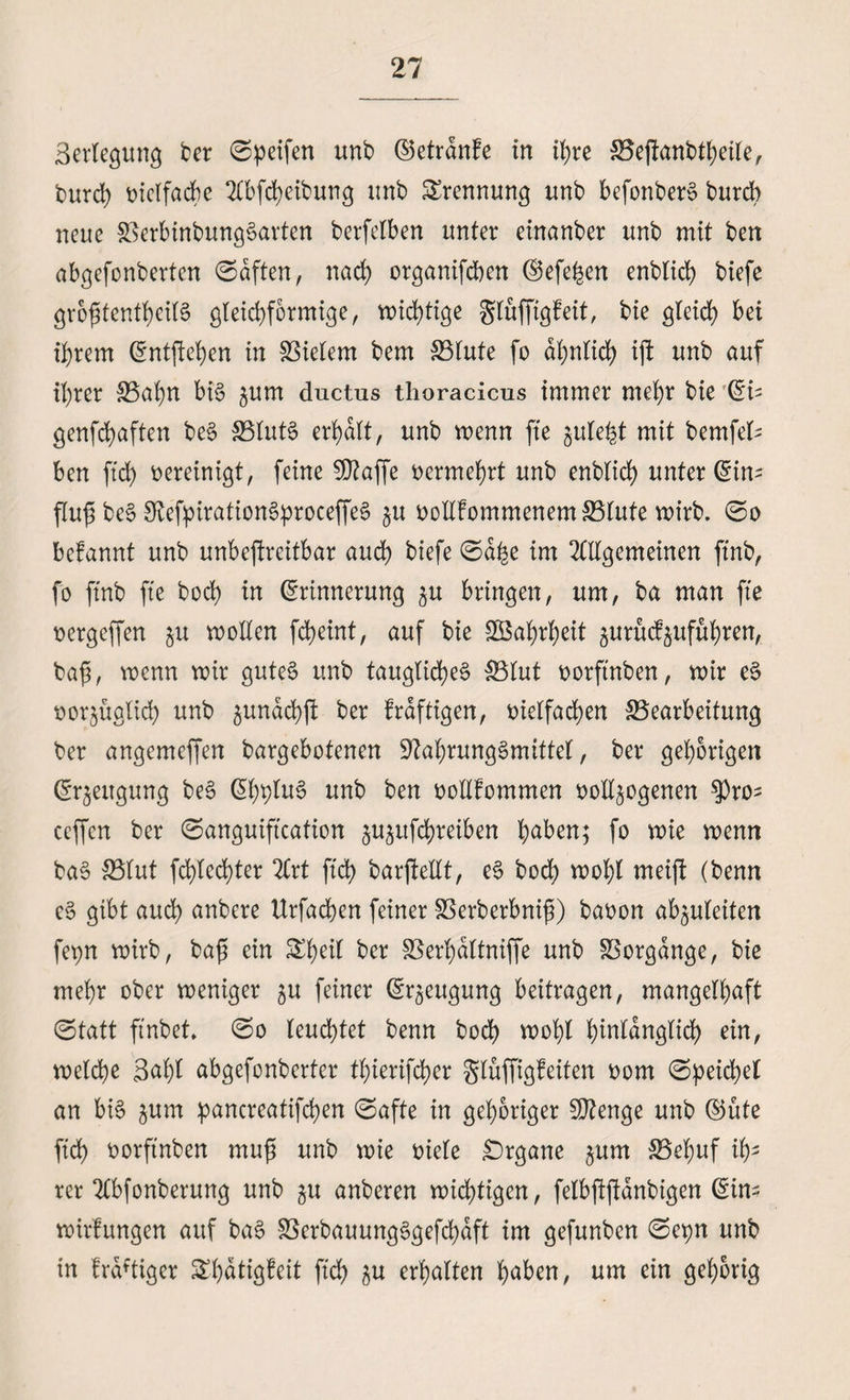 Beilegung ber ©peifen unb ©etränfe in ihre Bejfanbtheile, burch vielfache Abfcheibung unb Trennung unb befonberS burch neue BerbinbungSarten berfelben unter einanber unb mit ben abgefonberten (Säften, nad) organifcben Eefehen enblich biefe größtenteils gleichförmige, wichtige gluffigfeit, bie gleich bei ihrem Entfielen in Vielem bem Blute fo ähnlidh ift unb auf ihrer Bahn bis ^um ductus thoracicns immer mehr bie Ei- genfchaften beS Bluts erhält, unb wenn fte zulefct mit bemfel- ben ftch vereinigt, feine Ntaffe vermehrt unb enblich unterem fluß beS NefpirationSproceffeS ^u votlfommenem Blute wirb. ©o befannt unb unbestreitbar auch biefe ©ä^e im Allgemeinen ftnb, fo ftnb fte hoch in Erinnerung zu bringen, um, ba man fte vergeffen ju wollen fcheint, auf bie Wahrheit zurücfzufuhren, baß, wenn wir gutes unb taugliches Blut vorftnben, wir eS möglich unb ^unächft ber kräftigen, vielfachen Bearbeitung ber angemeffen bargebotenen Nahrungsmittel, ber gehörigen Erzeugung beS EhbluS unb ben vollkommen vollzogenen $ro- ccffcn ber ©anguiftcation zuzttfchreiben haben; fo wie wenn baS Blut fd)tcchter Art ftch barftellt, eS bod) wohl meift (benn eS gibt auch anbere Urfachen feiner Berberbniß) bavon ab^uleiten fepn wirb, baß ein Sheil ber Berhältniffe unb Borgänge, bie mehr ober weniger zu feiner Erzeugung beitragen, mangelhaft ©tatt ftnbet. ©o leuchtet benn hoch wohl hMänglid) ein, welche 3aht abgefonberter thierifcher glüffigfeiten vom ©peichel an bis zum pancreatifchen ©afte in gehöriger Ntenge unb Eüte ftch vorftnben muß unb wie viele Organe zum $3tuf t2 rer Abfonberung unb zu anberen wichtigen, felbftßänbigen Eins wirlungen auf baS BerbauungSgefd)äft im gefunben ©cpn unb in fräftigcr ^hätigfeit ftch i$u erhalten haben, um ein gehörig