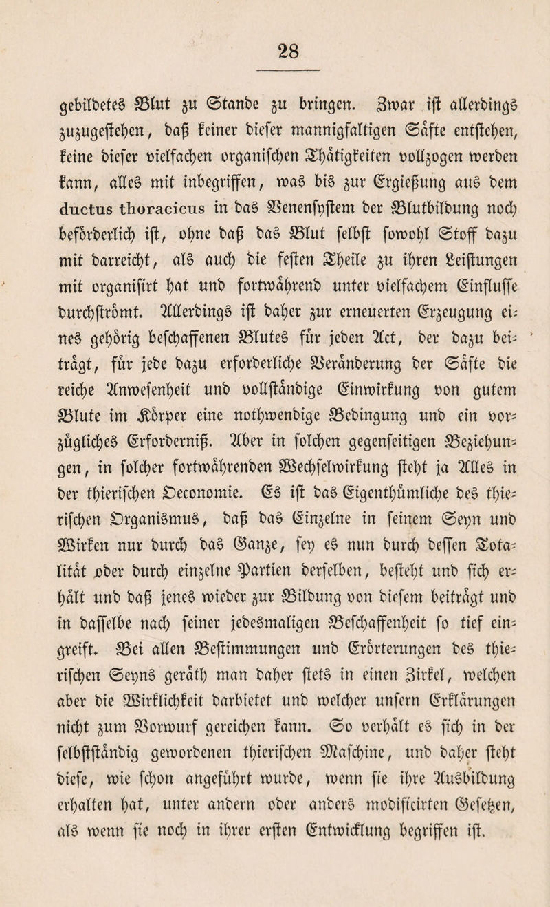 gebitbeted SBlut $u ©tanbe gu bringen. 3war ijf allerdings jujugcjle^cn, baß feiner biefer mannigfaltigen ©dfte entfielen, feine biefer vielfachen organifeben Si)atigfeiten vollzogen werben fann, alles mit inbegriffen, was bis $ur Ergießung aus bem ductus thoracicus in baS SSenenfyjiem ber 33lutbilbung nod; beforberlid) ijf, ebne baß baS 33lut fetbft fowobl ©toff baju mit barreid)t, als auch bie fejten $u ihren Stiftungen mit organijtrt b<*f unb fortwabrenb unter vielfachem Einflufje burcbjtromt. OTerbingS ijt baber jur erneuerten Beugung ei; neS gehörig befebaffenen SBluteS für jeben 2Cct, ber ba$u bei¬ tragt, für jebe ba^u erforberlicbe SSerdnberung ber ©dfte bie reiche 2(nwefenbeit unb volljtdnbige Einwirfung von gutem 35lute im Körper eine notbwenbige SSebingung unb ein vor¬ zügliches Erforberniß. 2Cber in folgen gegenfeitigen SSe^iebun- gen, in folcber fortwdbrenben £Becbfelwirfung ftebt ja 2ClleS in ber tbierifeben £)economie. ES ijt baS Eigentümliche beS tbie- rifeben Organismus, baß baS Einzelne in feinem ©er;n unb SBirfcn nur burd) baS ©an^e, fet> eS nun burd) beffen £ota; litdt jober bureb einzelne Partien berfelben, befiebt unb ftcb er; halt unb baß jenes wieber zur SSilbung von biefem beitragt unb in baffelbe nach feiner jebeSmaligen 33efd) affenbeit fo tief ein¬ greift 33ei allen 33>ejtimmungen unb Erörterungen beS tbie¬ rifeben ©epnS gerdtb man baber jtetS in einen Sirfel, welchen aber bie SBSirflicbfeit barbietet unb welcher unfern Erfldrungen nicht gum fBorwurf gereichen fann. ©o verhalt eS ftcb in ber felbjtjtdnbig geworbenen tbierifeben SDtafcbine, unb baber ftebt biefe, wie febott angeführt würbe, wenn fte ihre 2(uSbilbung erhalten unter anbern ober anberS mobifteirten Eefehen, als wenn fte noch in ihrer erjten Entwicflung begriffen ijt.