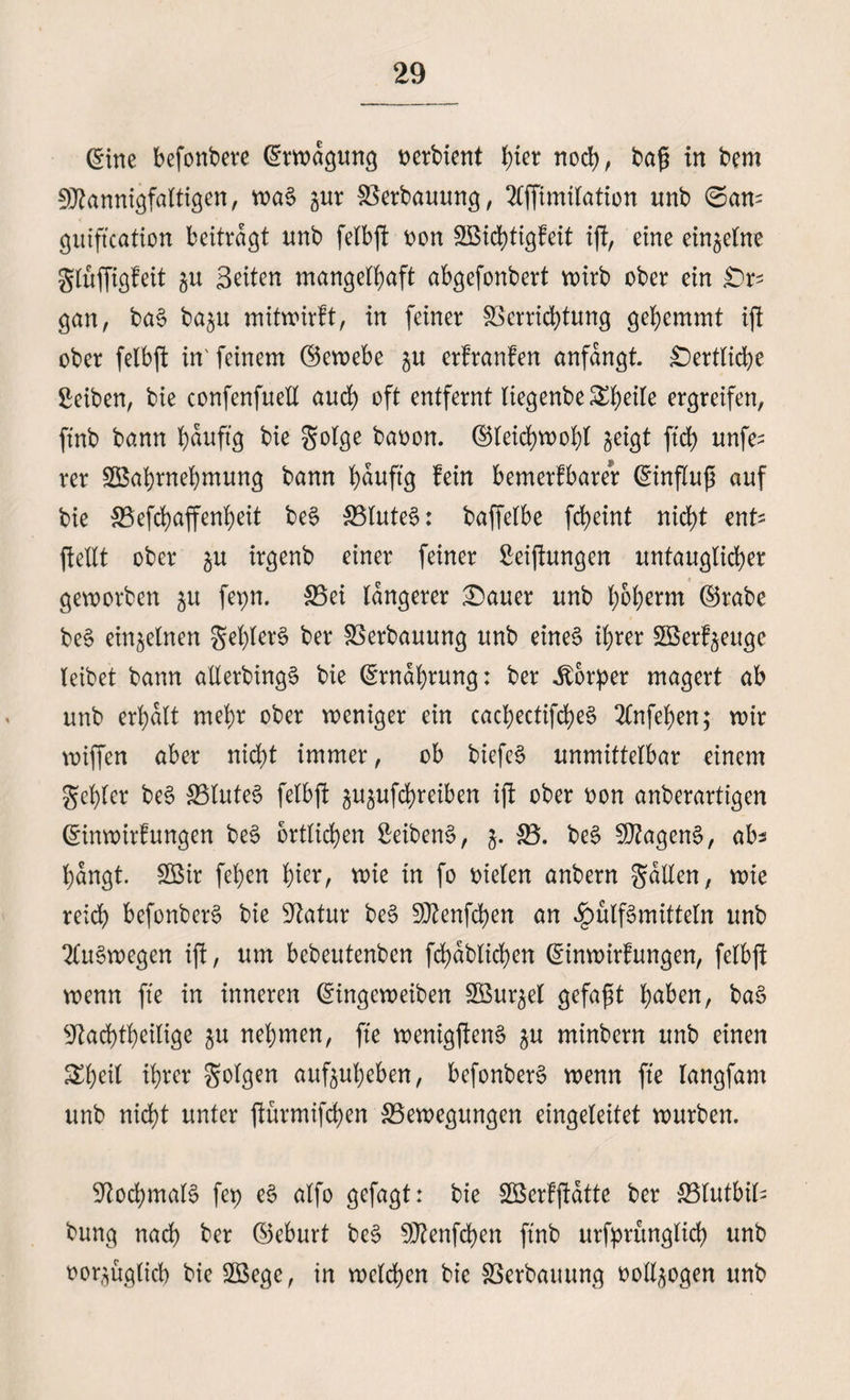 @ine befonbere ©rwdgung oerbient hier noch, bafj in bem Mannigfaltigen, wa$ gur Verbauung, 2lffimi(ation tmb ©an- guiftcation beitragt unb fetbffc oon Wid)tigfeit ift, eine einzelne glüffigfeit gu Seiten mangelhaft abgefonbert voirb ober ein Er¬ gänz ba§ ba$u mitwirft, in feiner Verrichtung gehemmt ift ober felbft in' feinem ©ewebe gu erfranfen anfangt £)ertliche Reiben, bie confenfuell auch oft entfernt liegenbe ^h^ ergreifen, ftnb bann hauftg bie golge baoon. ©leichwohl ^eigt ftd> unfe^ rer Wahrnehmung bann häufig fein bemerfbarer ©influß auf bie Vefchaffenheit be$ Blutet: baffelbe fcheint nicht enfc ftellt ober ^u irgenb einer feiner ßeijlungen untauglicher geworben ju fepn. Bei längerer £)auer unb h^h^m ©rabe be§ einzelnen gel)ler§ ber Verbauung unb eines ihrer Werf^euge leibet bann allerbingä bie Ernährung: ber Körper magert ab unb erhalt mehr ober weniger ein cachectifd^eS 2lnfehen; wir wiffen aber nid;t immer, ob btefeS unmittelbar einem gehler be§ Blutes felbft ^ufchreiben ifi ober oon anberartigen ©inwirfungen be§ örtlichen SeibenS, j. S5. be§ MagenS, ab* hangt. Wir fehen hier, wie in fo oielen anbern galten, wie reich befonberS bie Statur beS Menfchen an Füllmitteln unb Auswegen ift, um bebeutenben fd)dblichen ©inwtrfungen, felbft wenn fte in inneren ©ingeweiben Wurzel gefaxt haben, ba$ 9tad)tbeilige ju nehmen, fte wenigftenS ju minbern unb einen &hetf ihrer Solgen auftuheben, befonberS wenn fte langfant unb nicht unter ftürmifchen Bewegungen eingeleitet würben. 9iod)mal§ fep e§ alfo gefagt: bie Werfftatte ber Blutbild bung nach ber ©eburt be§ Menfchen ftnb urfpritnglid) unb oor^üglich bie Wege, in welchen bie Verbauung ooll^ogen unb