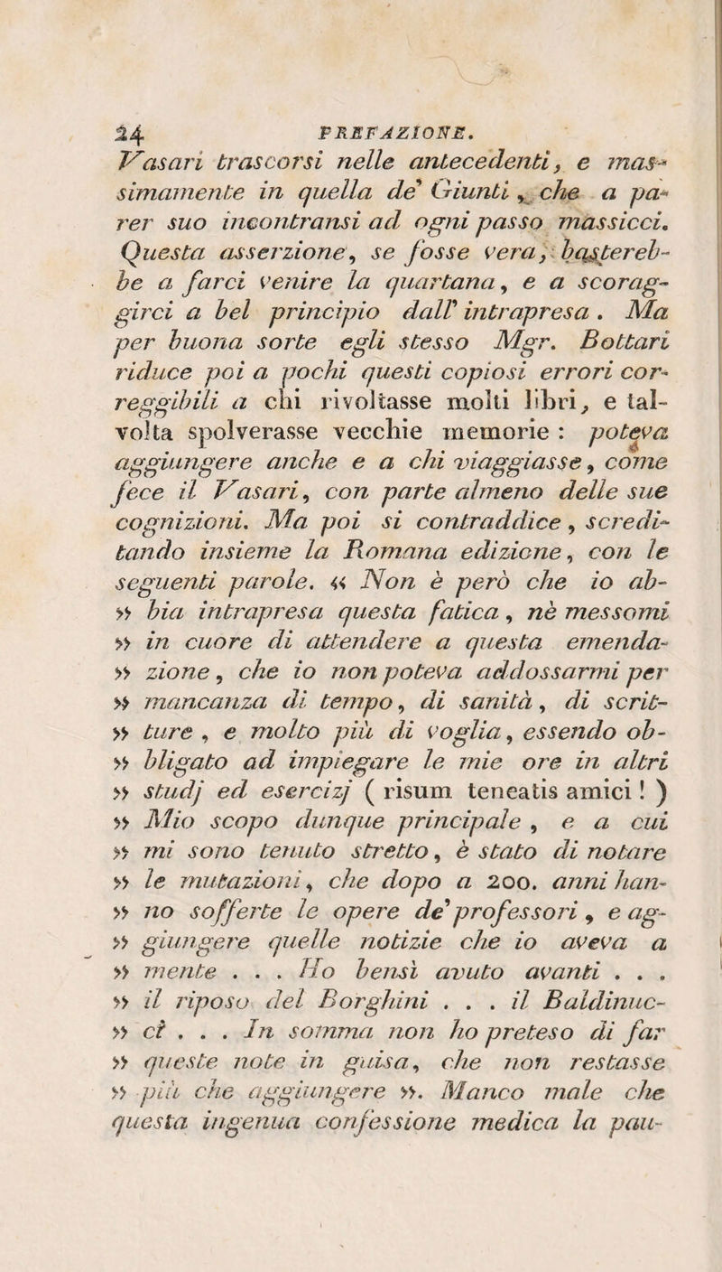 asari trascorsi nelle antecedenti, e mas^ simarnente in quella de {.riunti che a pa^ rer suo incontransi ad ogni passo massicci. Questa asserzione,, se fosse vera, ih citereb¬ be a farci venire la quartana^ e a s co rag- girci a bel principio dcdV intrapresa , Ma per buona sorte egli stesso Mgr, Bottari riduce poi a pochi questi copiosi errori cor¬ reggibili a chi rivoltasse molti libri^ e tal¬ volta spolverasse vecchie memorie : poteva aggiungere anche e a chi ^viaggiasse ^ come fece il Vasari,, con parte almeno delle sue cognizioni. Ma poi si contraddice, scredi¬ tando insieme la Romana edizione,, con le seguenti parole, « Non è però che io ab- &gt;&gt; bia intrapresa questa fatica, nè messomi » in cuore di attendere a questa emenda- » zione, che io non poteva addossarmi per » mancanza di tempo, di sanità, di scrit¬ ti ture , e molto più di voglia,, essendo oh- bligato ad impiegare le mie ore in altri » studj ed esercizi ( risum teneatis amici ! ) » scopo dunque principale , e a cui » mi sono tenuto stretto, è stato di notare » le mutazioni,, che dopo a 200. anni han- » no sofferte le opere de*professo?'i , e ag- » giungere quelle notizie che io aveva a » mente . . . Ho beitsì avuto avanti , , , » il riposo del Borghini ,,, il Baldinuc- ci ,, , In somma non ho preteso di fa?' » queste note in guisa,, che non restasse » più che aggiungere ». Manco male che questa ingenua confessione medica la pan-