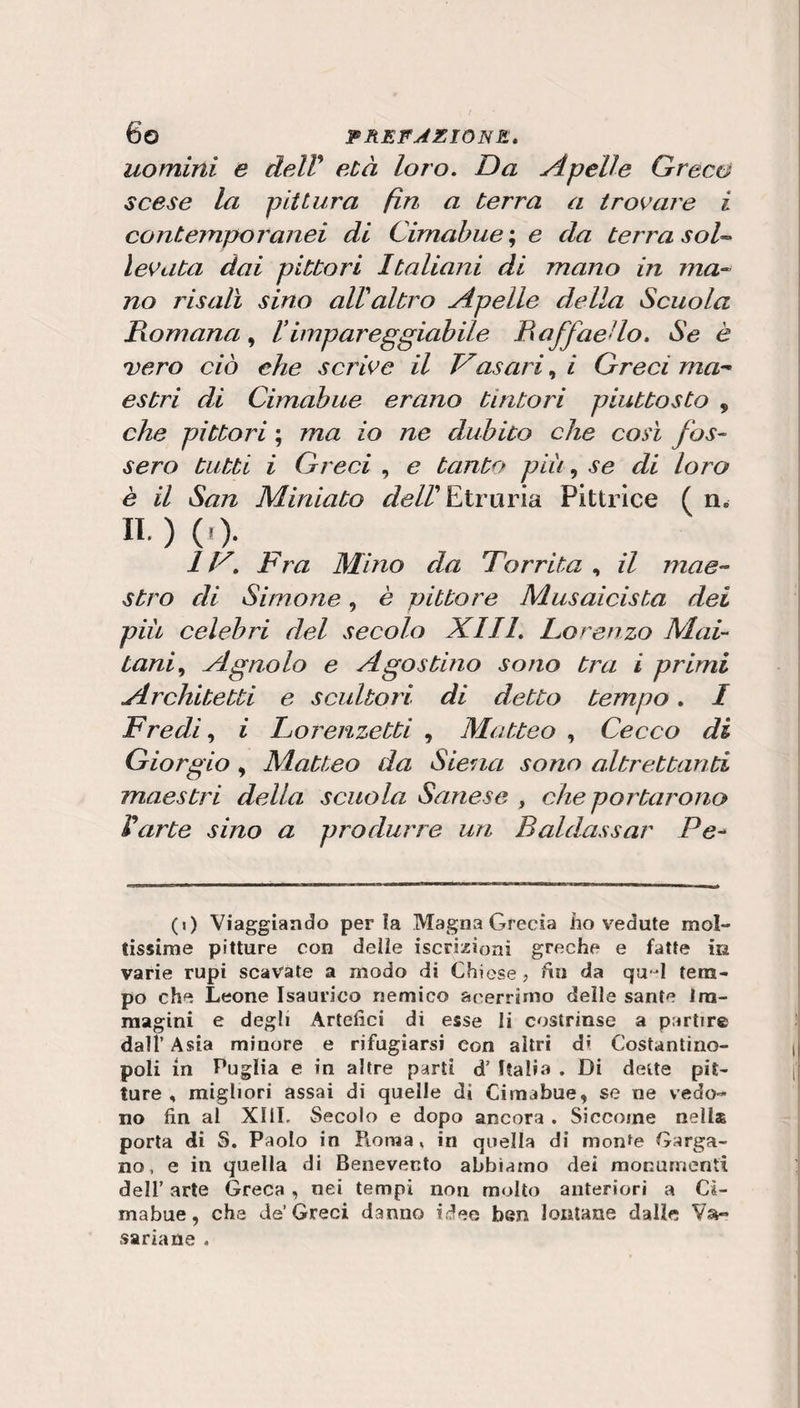 uomini e delV età loro. Da ApeUe Greco scese la pittura fin a terra a iro^’are i contemporanei di Cirnabue’., e da terra sol^ legata dai pittori Italiani di mano in ma-^ no risalì sino alValtro Apelle della Scuola Romana Iimpareggiabile Raffaello. Se è vero ciò che scrive il Vasari i Greci ma^^ estri di Cimabiie erano tintori piuttosto , che pittori ; ma io ne dubito che così fos¬ sero tutti i Greci , e tanto più ^ se di loro è il San Miniato ^d//’Etruria Pittrice ( n. II. ) ( r). 1V. Fra Mino da Forrita , il mae¬ stro di Simone, è pittore Musaicista dei più celebri del secolo XIII. Lorenzo Mai- tani^ Agnolo e Agostino sono tra i primi Architetti e scultori di detto tempo. I Predi ^ i Lorenzetti , Matteo , Cecco di Giorgio ^ Alatteo da Siena sono altrettanti maestri della scuola Sanese , che portarono Varte sino a produrre un Baldassar Pe^ (0 Viaggiando perla Magna Grecia iio vedute mol¬ tissime pitture con deììe iscrizioni greche e fatte in varie rupi scavate a modo di Chiese? fin da qu-^l tem¬ po che Leone Isaurico nemico acerrimo deìle sante Im¬ magini e degli Artefici di esse li costrinse a partire dall’ Asia minore e rifugiarsi con altri di Costantino¬ poli in Puglia e in altre parti d’ Italia . Di dette pit¬ ture , migliori assai di quelle di Cimabue, se ne vedo¬ no fin al XIIL Secolo e dopo ancora . Siccome nella porta di S. Paolo in Pioma» in quella di monte Garga¬ no, e in quella di Benevento abbiamo dei monumenti deir arte Greca, nei tempi non molto anteriori a Cì- mabue, che de’ Greci danno idee ben lontane dalle Vsi- sariane .