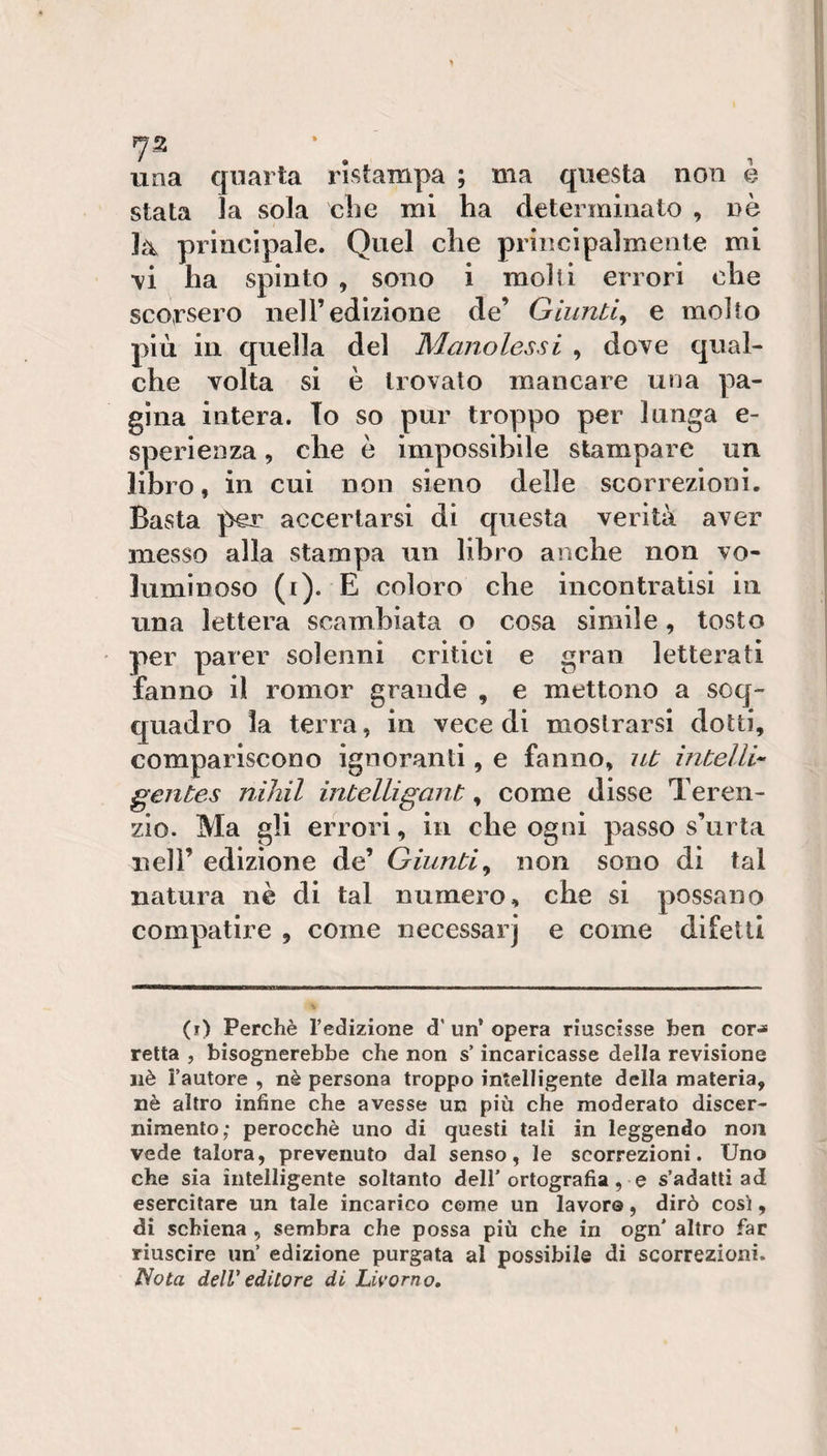 una quarta ristampa ; ma questa non e stata ìa sola die mi ha determinato , nè ]a&gt; principale. Quel che principalmente mi •vi ha spinto , sono i molti errori che scorsero nell’edizione de’ Giunti^ e molto più in quella del Manolessi , dove qual¬ che volta si è trovato mancare una pa¬ gina intera. To so pur troppo per lunga e- sperienza, che è impossibile stampare un libro, in cui non sieno delle scorrezioni. Basta per accertarsi di questa verità aver messo alla stampa un libro anche non vo¬ luminoso (i)- E coloro che incontratisi in una lettera scambiata o cosa simile, tosto per parer solenni critici e gran letterati fanno il romor grande , e mettono a soq¬ quadro la terra, in vece di mostrarsi dotti, compariscono ignoranti, e fanno, ut ìntelli- gentes nihil intelligant, come disse Teren¬ zio. Ma gli errori, in che ogni passo s’urta nell’ edizione de’ Giunti^ non sono di tal natura nè di tal numero, che si possano compatire , come necessarj e come difetti (r) Perchè l’edizione d’un’opera riuscisse ben cor-» retta , bisognerebbe che non s’incaricasse della revisione nè l’autore , nè persona troppo intelligente della materia, nè altro infine che avesse un più che moderato discer¬ nimento; perocché uno di questi tali in leggendo non vede talora, prevenuto dal senso, le scorrezioni. Uno che sia intelligente soltanto dell’ortografia, e s’adatti ad esercitare un tale incarico come un lavoro, dirò così, di schiena , sembra che possa più che in ogn’ altro far riuscire un’ edizione purgata al possibile di scorrezioni. liota delV editore di Livorno,