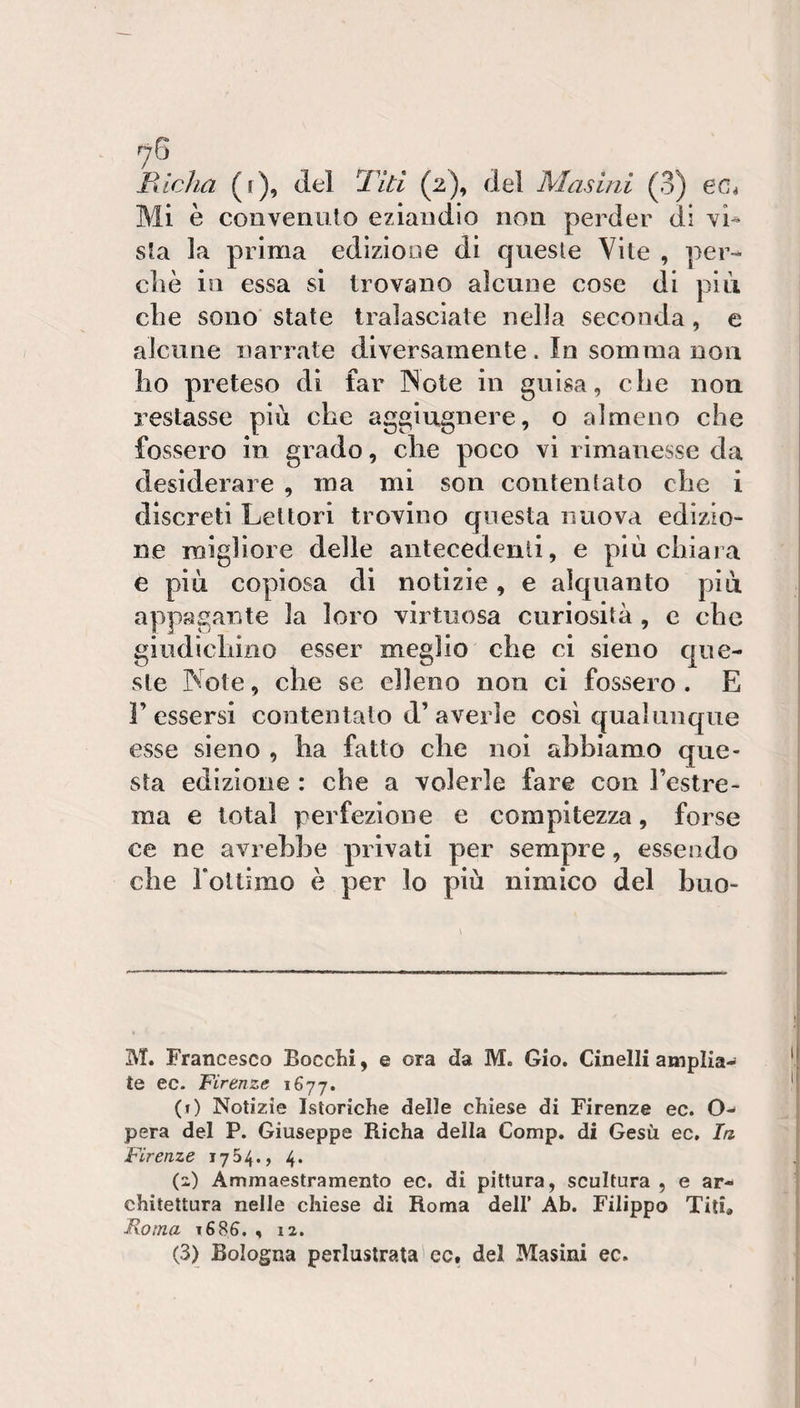 Mi è convenuto eziandio non perder di vU sta la prima edizione di quesle Vite , per- die in essa si trovano alcune cose di più die sono state tralasciate nella seconda, e alcune narrate diversamente. In somma non lio preteso di far INote in guisa, che non restasse più che aggiugnere, o almeno che fossero in grado, che poco vi rimanesse da desiderare , ma mi son contentato che i discreti Lettori trovino questa nuova edizio¬ ne migliore delle antecedenti, e più chiara e più copiosa di notizie, e alquanto più appagante la loro virtuosa curiosità , c che giudichino esser meglio che ci sieno que¬ ste Note, che se elleno non ci fossero . E r essersi contentalo d’averle così qualunque esse sieno , ha fatto che noi abbiamo que¬ sta edizione : che a volerle fare con l’estre¬ ma e total perfezione e compitezza, forse ce ne avrebbe privati per sempre, essendo che rottimo è per lo più nimico del buo- M. Francesco Bocchi, e ora da M. Gio. Cinelli amplia-* te ec. Firenze 1677. (f) Notizie Istoriche delle chiese di Firenze ec. O- pera del P. Giuseppe Richa della Comp, di Gesù ec. In Firenze 1754., 4. (2) Ammaestramento ec. di pittura, scultura , e ar¬ chitettura nelle chiese di Roma dell’ Ab. Filippo Titi» Roma 168&amp;. , 12. (3) Bologna perlustrata'cc. del Masini ec.