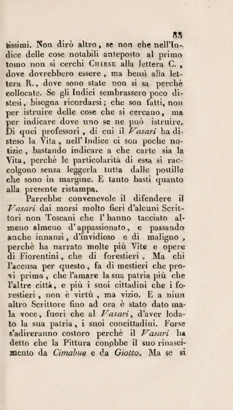 l 5S lissitni. Non dirò altro, se non che nell’Ina dice delle cose notabili anteposto al primo tomo non si cerchi Chiese alla lettera G. , dove dovrebbero essere , ma bensì alla let¬ tera R., dove sono state non si sa perchè collocate. Se gli Indici sembrassero poco di¬ stesi , bisogna ricordarsi ; che son fatti, non per istruire delle cose che si cercano, ma per indicare dove uno se ne può istruii-e. Di quei professori , di cui il asari ha di¬ steso la Vita , nell’ Indice ci soii poche no¬ tizie , bastando indicare a che carte sia la Vita, perchè le particolarità di essa si rac¬ colgono senza leggerla tutta dalle postille che sono in margine. E tanto basti quanto alla presente ristampa. Parrebbe convenevole il difendere il Vasari dai morsi molto fieri d’alcuni Scrit¬ tori non Toscani che l’hanno tacciato al¬ meno almeno d’appassionato, e passando anche innanzi, d’invidioso e di maligno ^ perchè ha narrato molte piu Vite e opere di Fiorentini, che di forestieri . Ma chi l’accusa per questo, fa di mestieri che pro¬ vi prima , che l’amare la sua patria più che Tal tre città, e più i suoi cittadini che i fo¬ restieri , non è virtù , ma vizio. E a niun altro Scrittore fino ad ora è stato dato ma- la voce, fuori che al Vasari^ d’aver loda¬ to la sua patria, i suoi concittadini. Forse s’adireranno costoro perchè il Vasari ha detto che la Pittura conpbbe il suo rinasci¬ mento da Cimahue e da Giotto», Ma si