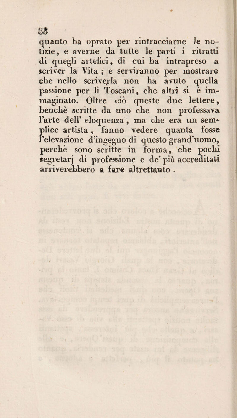 cjuanto ha oprato per rintracciarne le no¬ tizie, e averne da tutte le parti i ritratti di quegli artefici, di cui ha intrapreso a scriver la Vita ; e serviranno per mostrare che nello scrive;rla non ha avuto quella passione per li Toscani, che altri si è im¬ maginato. Oltre ciò queste due lettere, benché scritte da uno che non professava l’arte dell’ eloquenza , ma che era un sem* flice artista , fanno vedere quanta fosse elevazione d’ingegno di questo grand’uomo, perchè sono scritte in forma, che pochi segretari di professione e de’ più accreditati arriverebbero a fare altrettanto .