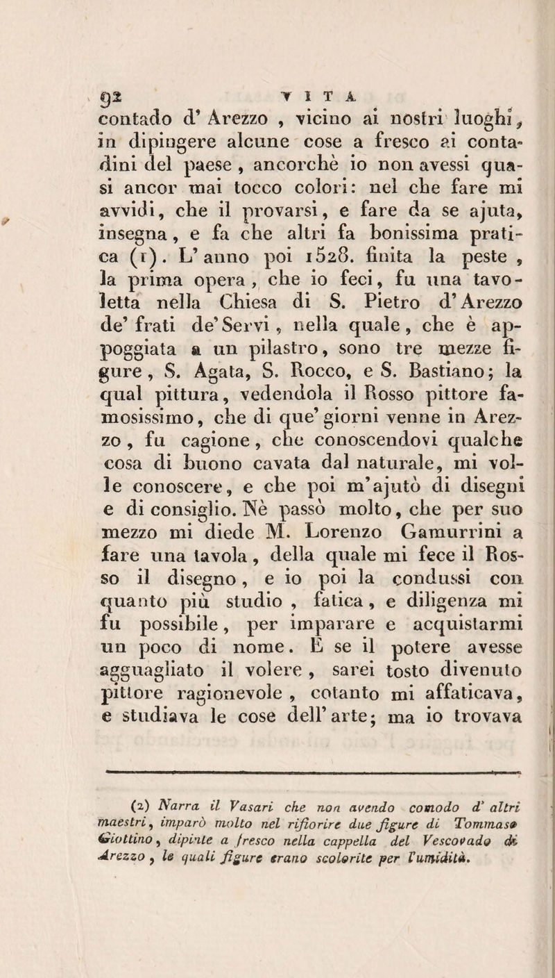 ^ gl T 1 T A, contado d’Arezzo , 'vicino ai nostri luoghi^ in dipingere alcune cose a fresco ai conta- dini del paese , ancorché io non avessi qua¬ si ancor mai tocco colori: nei che fare mi avvidi, che il provarsi, e fare da se ajuta, insegna, e fa che altri fa honissima prati¬ ca (i). L’anno poi iSiS. finita la peste , la prima opera, che io feci, fu una tavo¬ letta nella Chiesa di S. Pietro d’Arezzo de’frati de’Servi , nella quale, che è ap¬ poggiata a un pilastro, sono tre mezze fi¬ gure , S. Agata, S. Rocco, e S. Bastiano; la qual pittura, vedendola il Rosso pittore fa¬ mosissimo, che di que’giorni venne in Arez¬ zo , fu cagione, che conoscendovi qualche cosa di buono cavata dal naturale, mi vol¬ le conoscere, e che poi m’ajutò di disegni e di consiglio. Nè passò molto, che per suo mezzo mi diede M. Lorenzo Gamurrini a fare una tavola, della quale mi fece il Ros¬ so il disegno, e io poi la condussi con quanto piò studio , fatica, e diligenza mi fu possibile, per imparare e acquistarmi un poco di nome. E se il potere avesse agguagliato il volere , sarei tosto divenuto pittore ragionevole , cotanto mi affaticava, e studiava le cose dell’ai te; ma io trovava (2) Narra il Vasari che non avendo comodo d' altri maestri^ imparò molto nel rifiorire due figure di Tommas» ^Lottino, dipinte a fresco nella cappella del Vescovado di Arezzo, le quali figure erano scolorite per Vumdità,