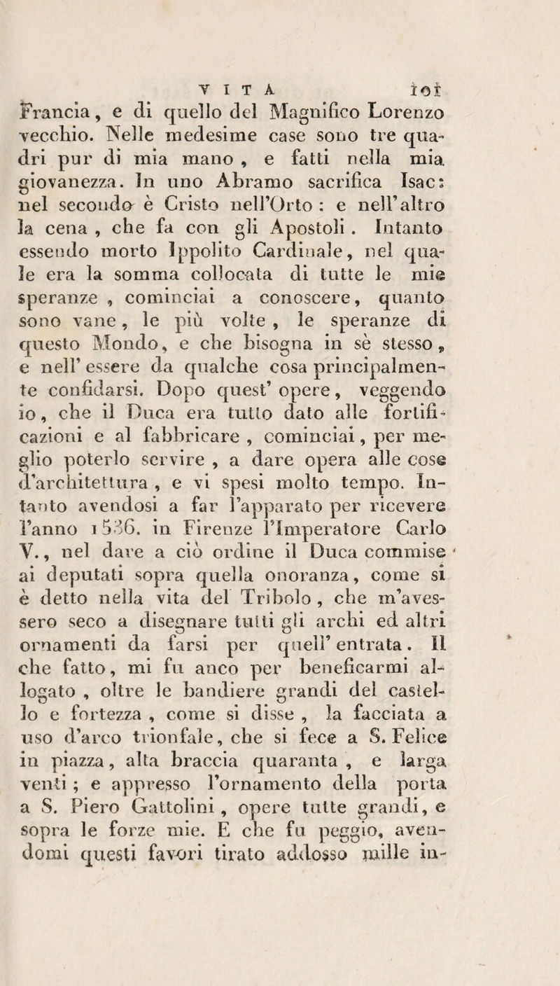 Francia, e di quello del Magnìfico Lorenzo vecchio. Nelle medesime case sono tre qua¬ dri pur di mia mano , e fatti nella mia giovanezza. In uno Abramo sacrifica Isac; nel secondn è Cristo neH’Orto : e nell’altro la cena , che fa con gli Apostoli . Intanto essendo morto Ippolito Cardinale, nel qua¬ le era la somma collocata di tutte le mie speranze , cominciai a conoscere, quanto sono vane, le più volte , le speranze di questo Mondo, e che bisogna in sè stesso, e nell’ essere da qualche cosa principalmen¬ te confidarsi. Dopo quest’ opere, veggendo io, che il Duca era tutto dato alle fortifi¬ cazioni e al fabbricare , cominciai, per me¬ glio poterlo servire , a dare opera alle cos© d’arehitettura , e vi spesi molto tempo. In¬ tanto avendosi a far l’apparato per ricevere l’anno i 536. in Firenze riniperatore Carlo V., nel dare a ciò ordine il Duca commise ' ai deputati sopra quella onoranza, come si è detto nella vita del Tribolo , che m’aves¬ sero seco a disegnare tulli gli archi ed altri ornamenti da farsi per quell’ entrata. 11 che fatto, mi fu anco per beneficarmi al¬ locato , oltre le bandiere grandi del caste!- Io e fortezza , come si disse , la facciata a uso d’arco trionfale, che si fece a S. Felice in piazza, alta braccia quaranta , e larga venti ; e appresso l’ornamento della porta a S. Piero Gattolini , opere tutte grandi, e sopra le forze mie. E che fu peggio, aven¬ domi questi favori tirato addosso ludle in-