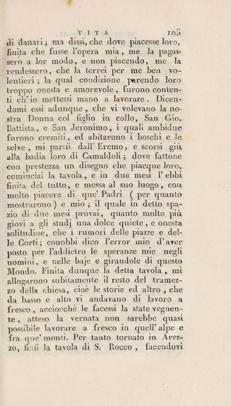 til danari ; ma dissi, che dove piacesse loro, finita che fusse l’opera mìa , me la pagas¬ sero a lor modo, e non piacendo, me la rendessero, che la terrei per me ben vo- lenlieri ; la qnal condizione parendo loro troppo onesta e amorevole, furono conten¬ ti eh’ io mettessi mano a lavorare . Dicen¬ domi essi adunque , che vi volevano la no¬ stra Donna col figlio in collo, San Gio. Battista, e San Jeronimo, i quali ambìdue furono eremiti, ed abitarono i boschi e le selve , mi parili dall Eremo, e scorsi già alla badia loro dì Camaldoli ; dove fattone con prestezza un disegìio die piacque loro, cominciai la tavola, e in due mesi 1’ebbi finita del tutto, c messa al suo luogo, con molto piacere di que’ Padri ( per quanto mostrarono ) e mio ; il quale in detto spa¬ zio di due mesi provai, quanto molto più giovi a gli studj una dolce quiete , e onesta solitudine, che i rumori delie piazze e del¬ le Corti; conobbi dico l’error mio d’aver posto per l’addietro le speranze mie negli uomini, e nelle baje e girandole di questo Mondo. Finita dunque la detta tavola , mi allogarono subitamente il resto del tramez¬ zo della cliiesa, cioè le storie ed altro , che da basso e alto vi andavano di lavoro a fresco, acciocché le facessi la state vegnen¬ te , atteso la vernata non sarebbe quasi possìbile lavorare a fresco in quell’ alpe e fi a que’monti. Per tanto tornato in Arez¬ zo, fiali la tavola di S. Fiocco , facendovi