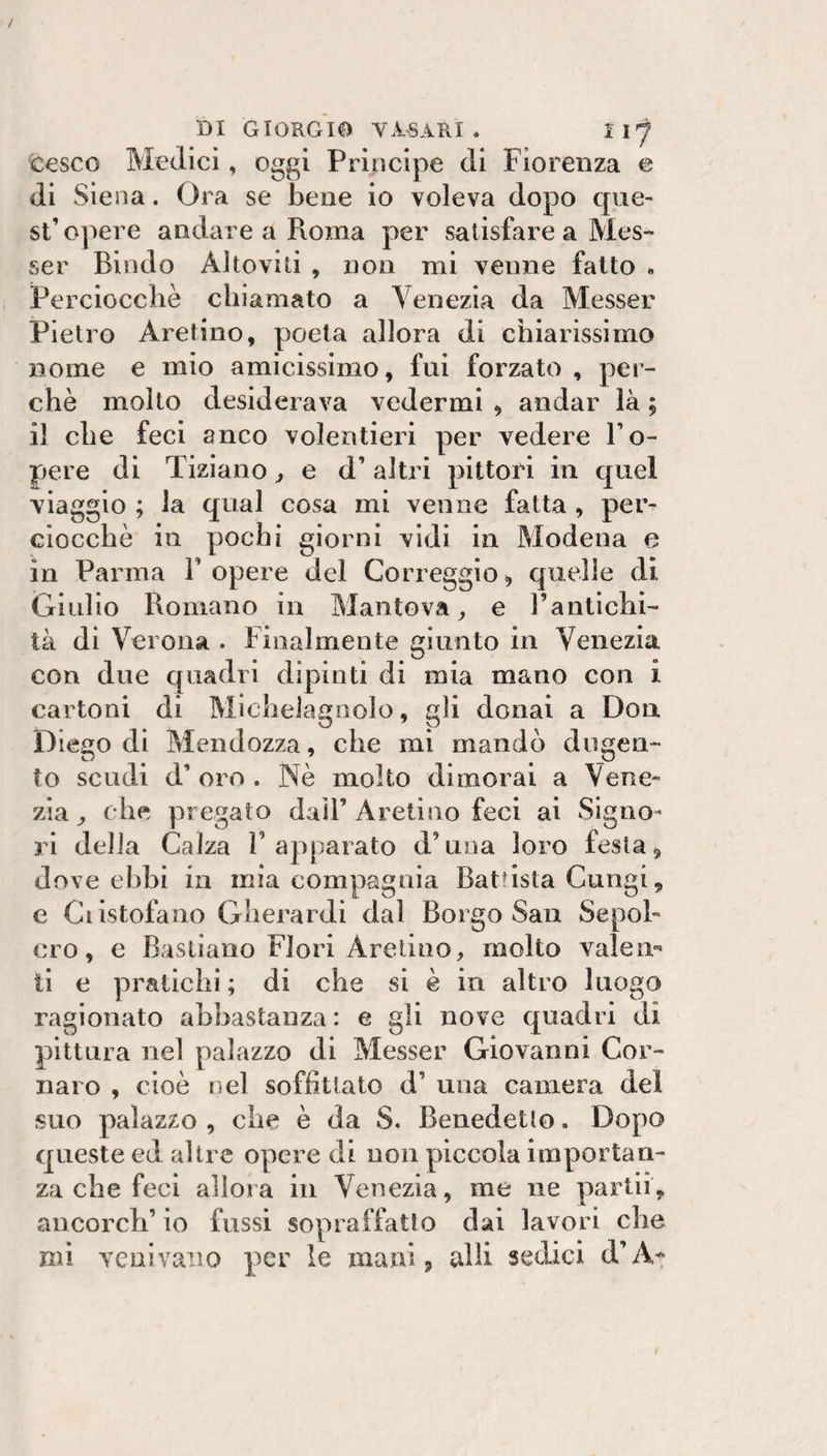 / DI GIORGIO VASARI. cesco Medici, oggi Principe di Fiorenza e di Siena. Ora se bene io voleva dopo que¬ st’opere andare a Roma per satisfare a Mes- ser Biodo Alleviti , non mi venne fatto . Perciocché chiamato a Venezia da Messer Pietro Aretino, poeta allora di chiarissimo nome e mio amicissimo, fui forzato , per¬ chè mollo desiderava vedermi , andar là ; il che feci anco volentieri per vedere l’o- pere di Tiziano ^ e d’altri pittori in quel viaggio ; la qual cosa mi venne fatta , per¬ ciocché in pochi giorni vidi in Modena e in Parma 1’ opere del Correggio, quelle di Giulio Romano in Mantova^ e l’antichi¬ tà di Verona . Finalmente giunto in Venezia con due quadri dipinti di mia mano con i cartoni di Michelagoolo, gli donai a Don Diego di Mendozza, che mi mandò dugen- to scudi d’ oro . Nè molto dimorai a Vene¬ zia ^ che pi egato dall’ Aretino feci ai Signo¬ ri della Calza 1’apparato d’una loro festa, dove ebbi in mia compagnia Battista Cungi, e Ciistofano Gherardi dal Borgo San Sepol¬ cro, c Bastiano Fiori Aretino, molto valeii'' ti e pratichi; di che si è in altro luogo ragionato abbastanza: e gli nove quadri di pittura nel palazzo di Messer Giovanni Cor- naro , cioè nel soffittato d’ una camera del suo palazzo , che è da S. Benedetto. Dopo queste ed altre opere di uoii piccola importan¬ za che feci allora in Venezia, me ne partii, ancorch’ io fussi sopraffatto dai lavori die