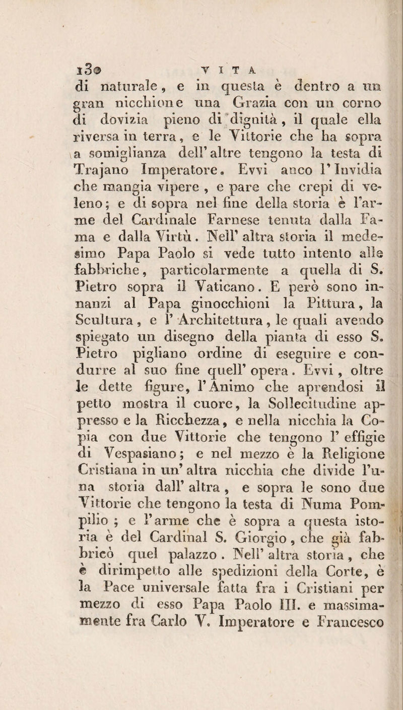 di naturale, e in questa è dentro a un gran niccliione una Grazia con un corno di dovizia pieno di dignità, il quale ella riversa in terra, e le Vittorie che ha sopra a somiglianza dell’altre tengono la testa di Trajano Imperatore. Evvi anco l’Invidia che mangia vipere , e pare che crepi di ve¬ leno ; e di sopra nel line della storia è Tar¬ me del Cardinale Farnese tenuta dalla Fa¬ ma e dalla Virtù. Nell’ altra storia il mede¬ simo Papa Paolo si vede tutto intento alle fabbriche, particolarmente a quella di S. Pietro sopra il Vaticano. E però sono in¬ nanzi al Papa ginocchioni la Pittura, la Scultura, e T Architettura, le quali avendo spiegato un disegno della pianta di esso S, Pietro pigliano ordine di eseguire e con¬ durre al suo fine quell’ opera. Evvi , oltre le dette figure, TAnimo che aprendosi il petto mostra il cuore, la Sollecitudine ap¬ presso e la Riccbezza, e nella nicchia la Co¬ pia con due Vittorie che tengono T effigie di Vespasiano; e nel mezzo è la Religione Cristiana in un’ altra nicchia che divide Ta¬ na storia dall’ altra , e sopra le sono due Vittorie che tengono la testa di Numa Pom¬ pilio ; e Tarme che è sopra a questa isto¬ ria è del Cardinal S. Giorgio, che già fab- | bricò quel palazzo . IVelT altra storia , che è dirimpetto alle spedizioni della Corte, è la Pace universale fatta fra i Cristiani per mezzo dei esso Papa Paolo III. e massima¬ mente fra Carlo V. Imperatore e Francesco