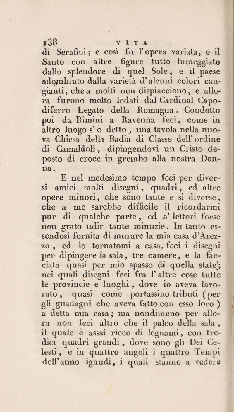 di Serafini; e così fu l’opera variata, e 11 Santo con altre figure tutto lumeggiato dallo splendore di quel Sole, e il paese adombralo dalla varietà d’alcuni colori can¬ gianti, chea molti non dispiacciono, e allo- i^a furono molto lodati dal Cardinal Capo¬ diferro Legato della Romagna. Condotto poi da Rimini a Ravenna feci, come in altro luogo s’ è detto ^ una tavola nella nuo¬ va Chiesa della Badia di Classe dell’ordine di Camaldoli, dipingendovi un Cristo de¬ posto di croce in grembo alla nostra Don¬ na. E nel medesimo tempo feci per diver¬ si amici molti disegni, quadri, ed altre opere minori, che sono tante e sì diverse, che a me sarebbe difficile il ricordarmi pur di qualche parte, ed a’ lettori forse non grato udir tante minuzie. In tanto es¬ sendosi fornita di murare la mia casa d’Arez- zo , ed io tornatomi a casa^ feci i disegni per dipingere la sala, tre camere, e la fac¬ ciata quasi per mio spasso di quella state[; nei quali disegni feci fra l’altre cose tutte le provincie e luoghi, dove io aveva lavo¬ rato , quasi come portassino tributi ( per gli guadagni che aveva fatto con esso loro ) a detta mia casa ; ma nondimeno per allo¬ ra non feci altro che il palco della sala , il quale è assai ricco di legnami, con tre¬ dici quadri grandi, dove sono gli Dei Ce¬ lesti , e in quattro angoli i quattro Tempi dell’anno ignudi, i quali stanno a vedere