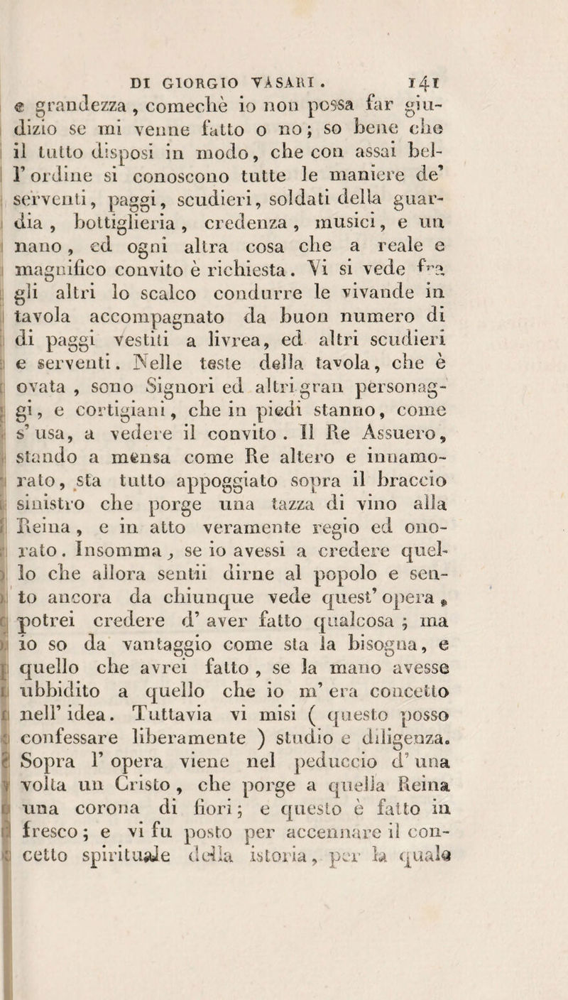 DI GIORGIO TASAKI. i4T € grandezza, comecliè io non possa far giii- I (lizio se mi venne fatto o no ; so bene che i il lutto disposi in modo, che con assai beh ! r ordine si conoscono tutte le maniere de’ i serventi, paggi, scudieri, soldati della guar- j dia , bottiglierìa , credenza , musici, e un \ nano, ed ogni altra cosa che a reale e i magnifico convito è richiesta. Yi si vede f’?, i gli altri lo scalco condurre le vivande in I tavola accompagnato da buon numero dì 1 di paggi vestili a livrea, ed altri scudieri ] e serventi. Nelle teste della tavola, che è ] ovata , sono Signori ed altri gran personag- i gi, e cortigiani, che in piedi stanno, come ! s’usa, a vedere il convito. Il Re Assuero, i stando a mensa come Re altero e innamo- I rato, sta tutto appoggiato sopra il braccio • sinistro che porge una tazza di vino alla i Reina , e in atto veramente regio ed oiio- ! rato. Insomma ^ se io avessi a credere quel¬ lo che allora sentii dirne al popolo e sen- J to ancora da chiunque vede quest’ opera ^ j potrei credere d’ aver fatto qualcosa ; ma I io so da vantaggio come sta la bisogna, e 1 quello che avrei fatto , se la mano avesse I ubbidito a quello che io m’era concetto I nell’idea. Tuttavia vi misi ( questo posso 1 confessare liberamente ) studio e diligenza. I Sopra 1’ opera viene nel peduccio d’una I volta un Cristo , che porge a quella Reina una corona di fiori ; e questo è fatto in fresco ; e vi fu posto per accennare il con-