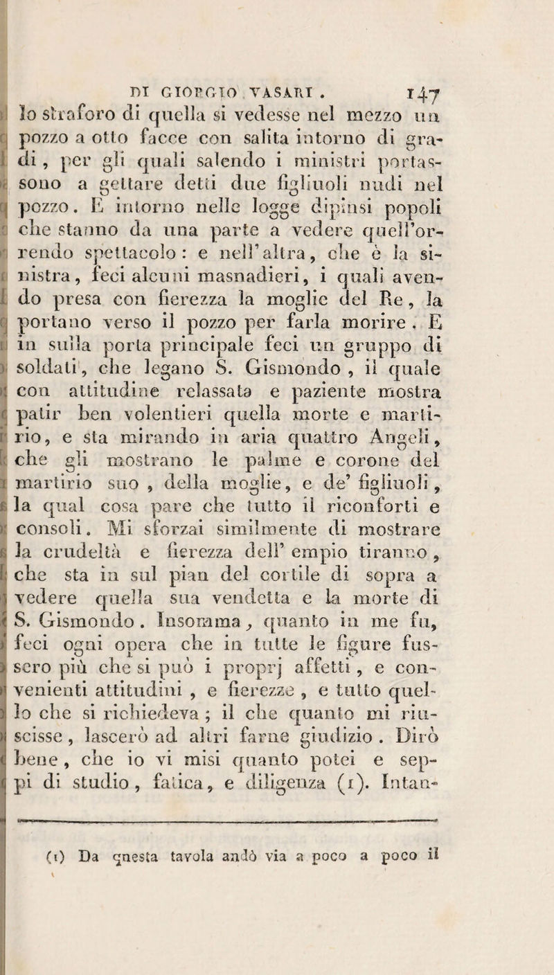 DI GIORGIO TÀSÀTVT . T4-J )\ io sii aforo di quella si vedesse nel mezzo un f| pozzo a otto facce con salita intorno di gra- 1 di , per gli quali salendo i ministri portas- |^! sono a gettare detti due figliuoli nudi nel q pozzo. E intorno nelle logge dipinsi popoli ci che stanno da una parte a vedere quell’or- ri rendo speitacoìo : e nell’altra, che è la si¬ ri lastra, feci alcuni masnadieri, i quali aven- I do presa con fierezza la moglie del Re, Ja ^ portano verso il pozzo per farla morire . E ri in siiiìa porla principale feci un gruppo di &gt;; soldati', che legano S. Gismdndo , il quale ì con atlitudioe relassata e paziente mostra Cj patir hen volentieri quella morte e niarli- rrio, e sta mirando in aria quattro Angeli, che gli mostrano le palme e corone dei I martirio suo , delia moglie, e de’ figliuoli, I la qual cosa pare che lutto il riconforti e consoli. Mi sforzai similmente di mostrare la crudeltà e fierezza dell’ empio tiranno , che sta in sul pian del cortile di sopra a vedere qìaella sua vendetta e la morte di S. Glsmondo . Insomma ^ quanto in me fu, feci ogni opera che in tutte le figure fus- scro più che si può i proprj affetti, e con¬ venienti attitudini , e fierezze , e tutto quel¬ lo che si richiedeva ; il che quanto mi riu¬ scisse , lascerò ad altri farne giudizio . Dirò hene, che io vi misi quanto potei e sep- pi (li studio, fatica, e diligenza (i). latan- (0 Da (questa tavola andò via a poco a poco iì