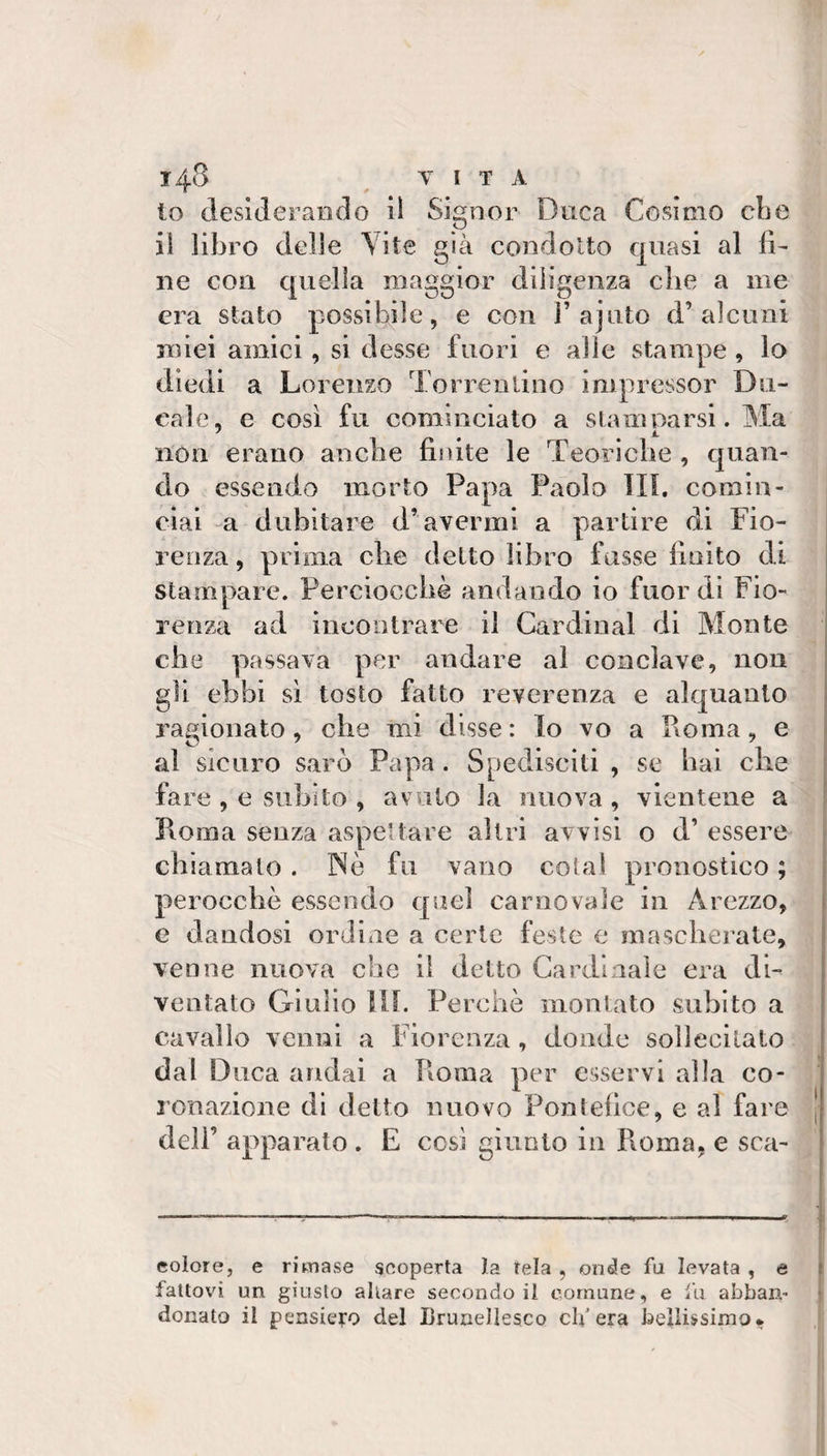 10 deslJeraiiclo il Signor Duca Cosimo cbe 11 libro delle Yite già condotto quasi al fi¬ ne con quella maggior diligenza die a me era stato possibile, e con F ajuto d’alcuni miei amici, si desse fuori e alle stampe, lo diedi a Lorenzo Torrenlino inipressor Du¬ cale, e così fu cominciato a slam parsi. Ma non erano aneli e finite le Teoriche , quan¬ do essendo morto Papa Paolo TIP comin¬ ciai -a dubitare d’avermi a partire di Fio¬ renza , prima die detto libro fosse finito di stampare. Perciocché andando io fuor dì Fio¬ renza ad iiicoiìtrare il Cardinal di Monte die passava per andare al conclave, non gii ebbi sì tosto fatto reverenza e alquanto ragionato, che mi disse : Io vo a Koma, e al sicuro sarò Papa. Spedisciti , se bai die fare , e subito , avuto la nuova , vientene a Roma senza aspettare altri avvisi o d’ essere chiamalo . Nò fu vano colai pronostico ; perocché essendo quel carnovale in Arezzo, e dandosi ordine a certe feste e masdierate, venne nuova che il detto Cardinale era ài- ventato Giulio UL Perché monUito subito a cavallo venni a Fiorenza , donde sollecitato dal Duca andai a Koma per esservi alla co¬ ronazione di detto nuovo Pontefice, e al fare deli’ apparato . E cosi giunto in Pioma, e sca- colore, e rimase scoperta la Tela , onde fu levata , e fattovi un giusto aliare secondo il comune, e lu abban- donato il pensiero del Brunellesco clfera bellissimo*