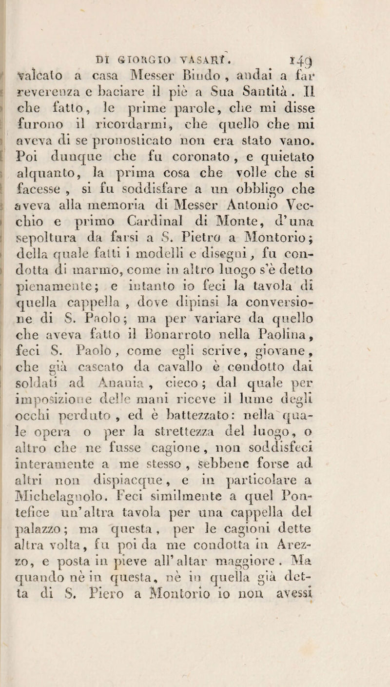 DI siouGio vAsARf. r4gi valcaio a casa IMesser Biudo , andai a far reverenza c baciare il piè a Sua Santità . TI die fatto, le prime parole, die mi disse furono il ricordarmi, die quello che mi QVCYa di se pronosticato non era stato vano. Poi dunque die fu coronato, e quietato alquanto, la prima cosa che volle che si facesse , si fu soddisfare a un obbligo che aveva alla memoria di Messer Antonio Vec¬ chio e primo Cardinal di Monte, d’una sepoltura da farsi a S. Pietro a Molitorio ; della quale fatti i modelli e disegni ^ fu con¬ dotta di marmo, come in altro luogo s’è detto pienamente; e intanto io feci la tavola di quella cappella , dove dipinsi la conversio¬ ne di S. Paolo ; ma per variare da quello che aveva fatto il Bonarroto nella Paolina, feci S. Paolo, come egli scrive, giovane. che già cascato da cavallo è condotto dai soldati ad Anania , cieco ; dal quale per imposizione delle mani riceve il lume degli occhi perduto, ed è battezzato: nella qua¬ le opera o per la strettezza del luogo, o altro che ne fusse cagione, non soddisfeci interamente a me stesso , sebbene forse ad altri non dispiacque, e in particolare a Micheìagiìolo. Feci similmente a quel Pon¬ tefice un’altra tavola per una cappella del palazzo; ma questa, per le cagioni dette altra volta, fu poi da me condotta in Arez¬ zo, e posta in pieve all’aitar maggiore. Ma quando nò in questa, nò in quella già det¬ ta di S. Piero a Molitorio io non avessi