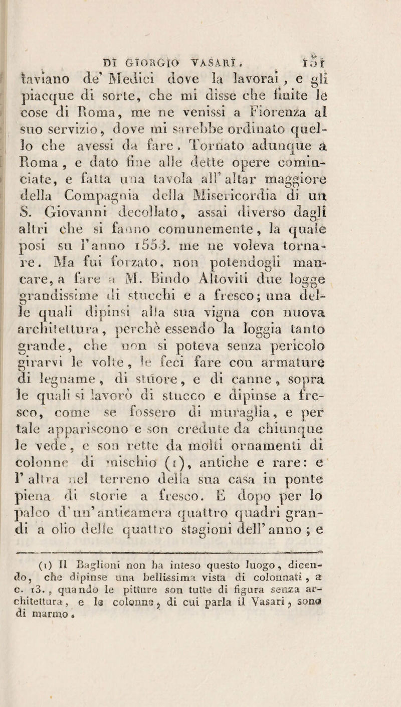 Paviano de’ Medici dove la lavorai ^ e gli piacque di sorte, che mi disse che liuite le cose di Roma, me ne venissi a Fiorenza al suo servizio, dove mi sarebbe ordinato quel¬ lo che avessi da fare . Tornato adunque a Roma , e dato line alle dette opere comin¬ ciate, e fatta una tavola all’aitar maggiore della Compag«ìia della Misericordia di un S. Giovanni decollato, assai diverso dagli altri die si fanno comunemente, la quale posi su ranno i55J. me ne voleva torna» re. Ma fui forzato, non potendogli man¬ care, a fare a M. Bindo Alloviti due logge grandissime di stucchi e a fresco; una del¬ le quali dipinsi alia sua vigna con nuova archiletlura, pcrcbè essendo la loggia tanto grande, che non si poteva senza pericolo girarvi le volle, le feci fare con armature di legname, di sluore, e di canne, sopra le quali lavorò di stucco e dipinse a fre¬ sco, come se fossero di muraglia, e per tale appariscono e son credute da chiunque le vede, e son rette da molti ornamenti di colonne di mischio (t), antiche e rare: e r altra ;.cl terreno della sua casa in ponte piena di storie a fresco. E dopo yier lo ])alco d’un’anticamera quattro quadri gran¬ di a olio delie quattro stagioni dell’anno ; e (i) Il B-'jglionì non ha inteso questo luogo, dicen¬ do, che dipinse una bellissima vista di colonnati , a c. i3. , quando le pitture son tutte di figura senza ar¬ chitettura, e I3 colonne, di cui parla il Vasari, sono» di marmo «