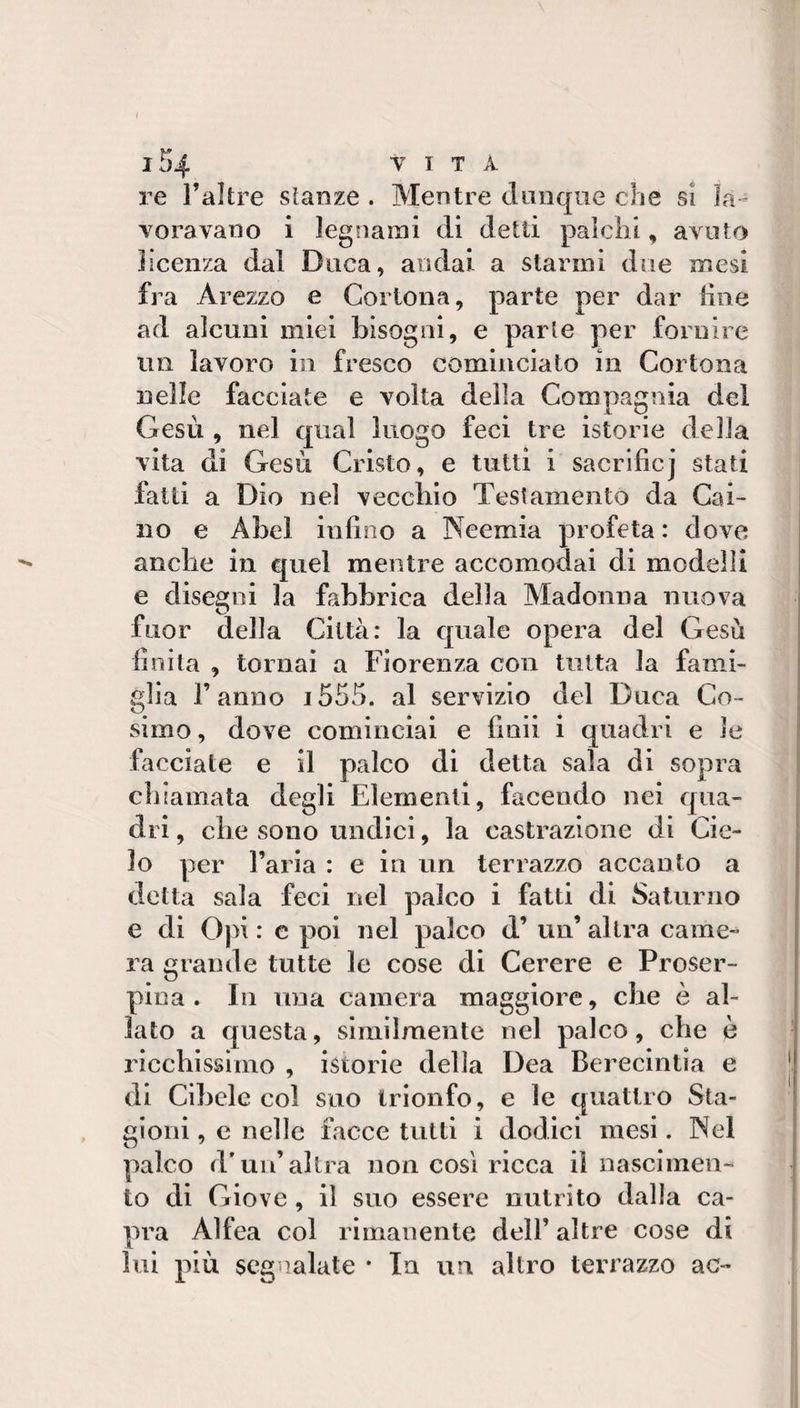 re l’altre slanze . Mentre dunque che si la¬ voravano i legnami di detti palchi, avuto licenza dal Duca, andai a starmi due mesi fra Arezzo e Cortona, parte per dar line ad alcuni miei bisogni, e parte per fornire un lavoro in fresco cominciato in Cortona nelle facciate e volta della Compagnia del Gesù , nel qual luogo feci tre istorie della vita di Gesù Cristo, e tutti i sacrificj stati fatti a Dio nel vecchio Testamento da Cai¬ no e Abel inlino a Neemia profeta : dove anche in quel mentre accomodai di modelli e disegni la fabbrica della Madonna nuova fuor della Città: la quale opera del Gesù linila , tornai a Fiorenza con tutta la fami¬ glia l’anno i555. al servizio del Duca Co¬ simo , dove cominciai e finii i quadri e le facciate e il palco di detta sala di sopra chiamata degli Elementi, facendo nei qua¬ dri , die sono undici, la castrazione di Cie¬ lo per l’aria : e in un terrazzo accanto a detta sala feci nel palco i fatti di Saturno e di Oj li : c poi nel palco d’ un’ altra came¬ ra grande tutte le cose di Cerere e Proser- pina . Ili una camera maggiore, che è al¬ lato a questa, slmilmente nel palco, che è ricchissimo , istorie della Dea Berecintia e di Cibele col suo trionfo, e le quattro Sta¬ gioni , e nelle facce tutti i dodici mesi. Nel palco d* un’altra non cosi ricca il nascimen¬ to di Giove, il suo essere nutrito dalla ca¬ pra Alfea col rimanente dell’ altre cose di lui più segnalate • In un altro terrazzo ac-