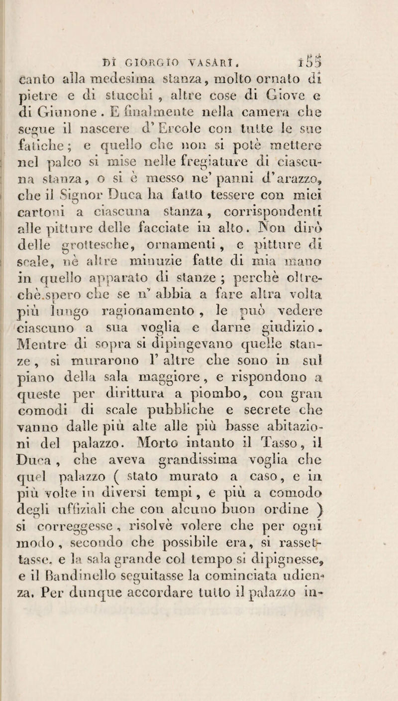 ti J&lt; iò:&gt; r)I GIORGIO YASArT. Canto alla medesima stanza, molto ornato di pietre e di siucebi , altre cose di Giove e di Giunone. Ediialmente nella cameiM che segue il nascere d’ Ercole con tutte le sue fatiche ; e quello che non si potè mettere nel palco si mise nelle fregiature di ciascu¬ na stanza, o si è messo ne’panai d’«arazzo, che il Signor Duca ha fatto tessere con miei cartoni a ciascuna stanza, corrispondenti alle pitture delle facciate in alto. Non dirò delle grottesche, ornamenti, e pitture di scale, nè altre minuzie fatte di mia mano in quello apparato di stanze ; perchè oltre¬ ché.spero che se lE abbia a fare altra volta più lungo ragionamento , le può vedere ciascuno a sua voglia e darne giudizio. Mentre di sopra si dipingevano quelle stan¬ ze , sì murarono 1’ altre che sono in sul piano della sala maggiore, e rispondono a queste per dirittura a piombo, con gran comodi di scale pubbliche e secrete che vanno dalle più alte alle più basse abitazio¬ ni del palazzo. Morto intanto il Tasso, il Duca , che aveva grandissima voglia che quel palazzo ( stato murato a caso, e in più volte in diversi tempi, e più a comodo degli uftìzìali che con alcuno buon ordine ) si correggesse , risolvè volere che per ogni modo, secondo che possibile era, si rasset¬ tasse. e la sala grande col tempo sì dipìgnesse, e il Bandinello seguitasse la cominciala udicm za, Per dunque accordare tulio il palazzo in-