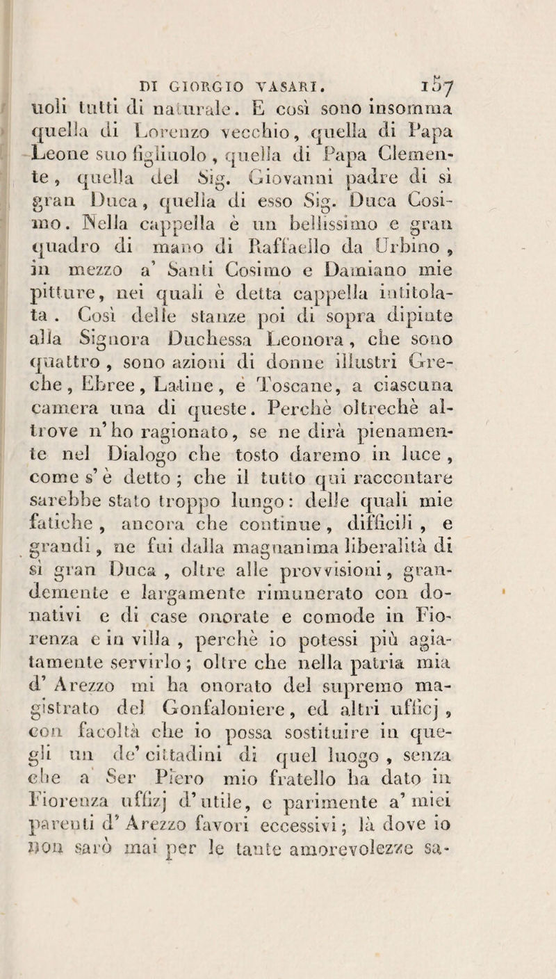 Violi liiltl di naiiircile. E così sono insomma quella di Lorenzo vecchio, quella di Papa Leone suo lìgliuolo , quella di Papa Glemen- Giovanni padre l SI te, quella del gran Duca, quella di esso Sig. Duca Cosi¬ ino. PSella cappella è un bellissimo e gran quadro di mano di Rafiaello da Urbino , in mezzo a’ Santi Cosimo e Damiano mie pitture, nei quali è detta cappella intitola¬ ta . Così delle stanze poi di sopra dipinta alia Signora Duchessa Leonora, che sono quattro , sono azioni di donne illustri Gre¬ che, Ebree, Latine, è Toscane, a ciascuna camera una di queste. Perchè oltreché al¬ trove n’ ho ragionato, se ne dirà pienamen¬ te nel Dialogo che tosto daremo in luce , Comes’è detto; che il tutto qui raccontare sarebbe stato troppo lungo : delle quali mie fatiche , ancora che contìnue , difliciiì , e grandi, ne fui dalia magnanima liberalità di si gran Duca, oltre alle provvisioni, gran¬ demente e largamente rimunerato con do¬ nativi c di case onorale e comode in Fio¬ renza e io villa , perchè io potessi più agia¬ tamente servirlo ; oltre che nella patria mia d’ Arezzo mi ha onorato del supremo ma¬ gistrato del Gonfaloniere, cd altri ufiicj , con facoltà che io possa sostituire in que¬ gli un de’ cittadini di quel luogo , senza che a Ser Piero mìo fratello ha dato in Fiorenza ufli/j d’utile, c parimente a’miei parenti d’Arezzo favori eccessivi; là dove io ijon sarò mai per le tante amorevolez'ze sa-