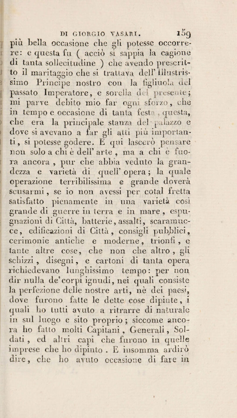 , più bella occasione che gli potesse occorre¬ re: e questa fn ( acciò si sappia la cagiono di tanta sollecitudine ) che avendo prescrit- ^ to il marita;;io che si trattava dclF illusli’is- : simo Principe nostro con la tigliuola del f passato Imperatore, e sorella dei preseifie; i ini parve debito mio far ogni sfoizo, che i in tempo e occasione di tanta fest^' . questa, } che era la principale stanza deh palazzo e . dove si avevano a far gli alti più importan- S ti, si potesse godere. E qui lascerò pensare [ non solo a chi è dell’ arte , ma a chi è fiio- [ ra ancora , pur che abbia veduto la gran- » dezza e varietà di quell’ opera ; la quale operazione terribilissima e grande doverà scusarmi, se io non avessi per colai fretta satisfatto pienamente in una varietà cosi grande di guerre in terra e in mare , espu¬ gnazioni di Città, batterìe, assalti, scaramuc¬ ce, edificazioni di Città, consigli puhl3licì, cerimonie antiche e moderne, trionfi , e tante altre cose, che non che altro , gli schizzi , disegni, e cartoni di tanta opera richiedevano lunghissimo tempo: per non. dir nulla de’corpi ignudi, nei quali consiste la perfezione delle nostre arti, nè dei paesi, dove furono fatte le dette cose dipinte, i (piali ho lutti avuto a ritrarre di naturale in sul luogo e sito proprio ; siccome anco¬ ra ho fatto molli Capitani , Generali, Sol¬ dati , ed altri capi che furono in cpielle imprese che ho dipinto . E insomma ardirò dire, che ho avuto occasione di fare iu