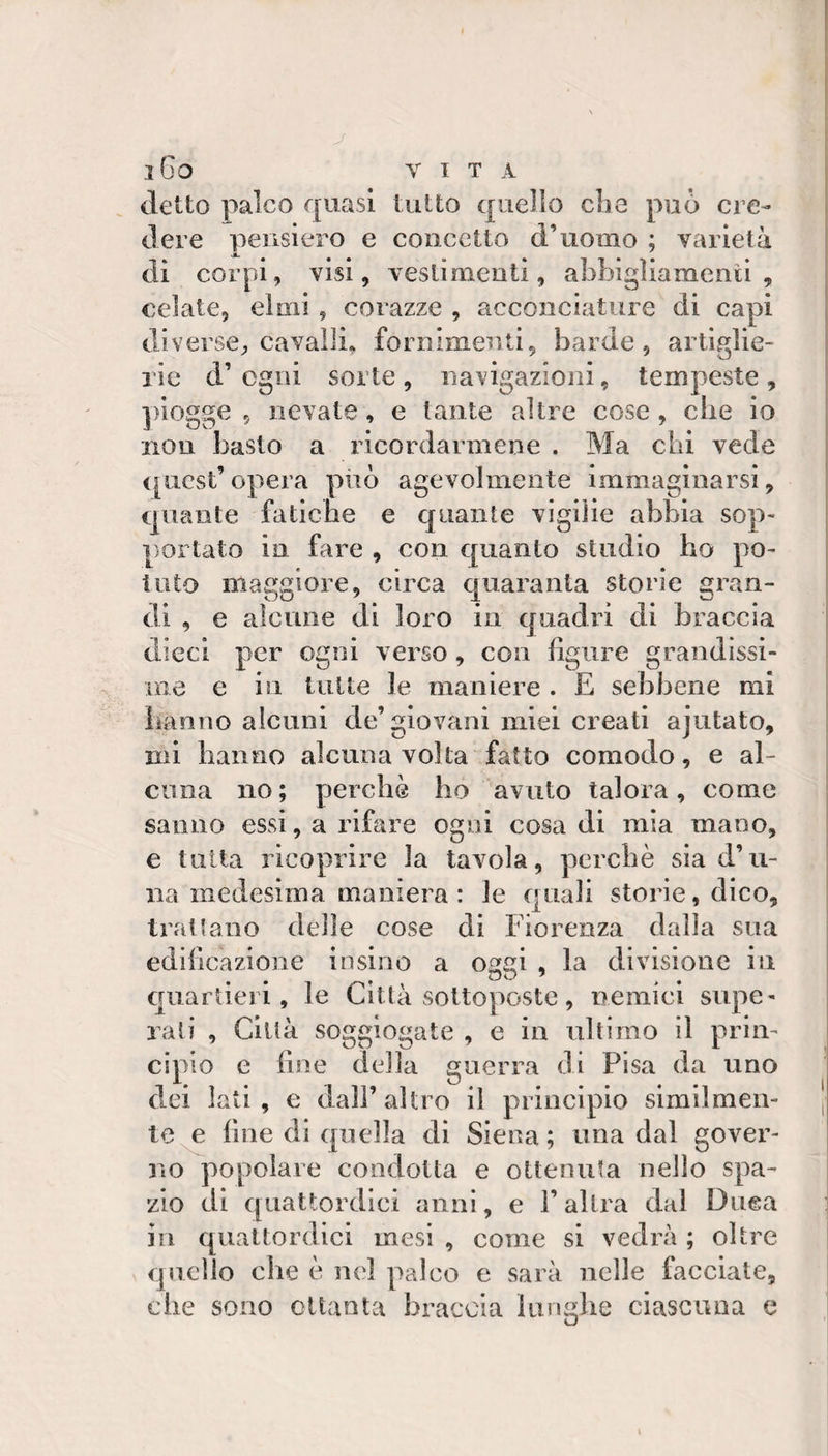detto palco quasi tutto quello die può cre¬ dere pensiero e concetto d’uomo ; varietà di corpi, visi, vestimenti, abbigìiamenii , celate, elmi , corazze , acconciature di capi diverse, cavalli, fornimenti, barde, artiglie¬ rie d’ ogni sorte , iiavigazioni, tempeste , piogge 5 nevate, e tante altre cose , che io non basto a ricordarmene . Ma chi vede (picst’ opera può agevolmente immaginarsi, quante fatiche e quante vigilie abbia sop¬ portato in fare , con quanto studio ho po¬ tuto maggiore, circa quaranta storie gran¬ di , e alcune dì loro in quadri di braccia dieci per ogni verso, con figure grandissi¬ me e in tutte le maniere . E sebbene mi hanno alcuni de’giovani miei creati ajutato, mi hanno alcuna volta fatto comodo, e al¬ cuna no; perchè ho avuto talora, come sanno essi, a rifare ogni cosa di mia mano, e tutta ricoprire la tavola, perchè sia d’li¬ na medesima maniera: le quali storie, dico. Irati ano delle cose di Fiorenza dalla sua edificazione insino a oggi , la divisione in quartieri, le Città sottoposte, nemici supe¬ rali , Città soggiogate , e in ultimo il prin¬ cipio e fine della guerra di Pisa da uno dei lati, e dall’altro il principio similmen¬ te^ fine di quella di Siena; una dal gover¬ no popolare condotta e ottenuta nello spa¬ zio di quattordici anni, e l’altra dal Duca in quattordici mesi , come si vedrà ; oltre quello che è nel palco e sarà nelle facciate, che sono ottanta braccia lunghe ciascuna e